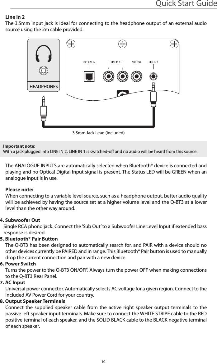 Quick Start Guide10Line In 2The 3.5mm input jack is ideal for connecting to the headphone output of an external audio source using the 2m cable provided:The ANALOGUE INPUTS are automatically selected when Bluetooth® device is connected and playing and no Optical Digital Input signal is present. The Status LED will be GREEN when an analogue input is in use.Please note:When connecting to a variable level source, such as a headphone output, better audio quality will be achieved by having the source set at a higher volume level and the Q-BT3 at a lower level than the other way around.4. Subwoofer OutSingle RCA phono jack. Connect the ‘Sub Out’ to a Subwoofer Line Level Input if extended bass response is desired.5. Bluetooth® Pair ButtonThe Q-BT3 has been designed to automatically search for, and PAIR with a device should no other devices currently be PAIRED and in range. This Bluetooth® Pair button is used to manually drop the current connection and pair with a new device.6. Power SwitchTurns the power to the Q-BT3 ON/OFF. Always turn the power OFF when making connections to the Q-BT3 Rear Panel.7. AC InputUniversal power connector. Automatically selects AC voltage for a given region. Connect to the included AV Power Cord for your country.8. Output Speaker TerminalsConnect the supplied speaker cable from the active right speaker output terminals to the passive left speaker input terminals. Make sure to connect the WHITE STRIPE cable to the RED positive terminal of each speaker, and the SOLID BLACK cable to the BLACK negative terminal of each speaker.Important note:With a jack plugged into LINE IN 2, LINE IN 1 is switched-o and no audio will be heard from this source. HEADPHONES3.5mm Jack Lead (included)