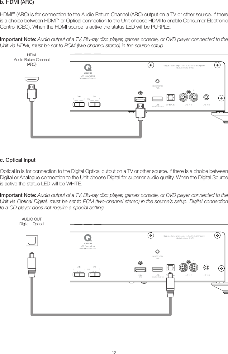 12b. HDMI (ARC)HDMI™ (ARC) is for connection to the Audio Return Channel (ARC) output on a TV or other source. If there is a choice between HDMI™ or Optical connection to the Unit choose HDMI to enable Consumer Electronic Control (CEC). When the HDMI source is active the status LED will be PURPLE.Important Note: Audio output of a TV, Blu-ray disc player, games console, or DVD player connected to the Unit via HDMI, must be set to PCM (two channel stereo) in the source setup. c. Optical InputOptical In is for connection to the Digital Optical output on a TV or other source. If there is a choice between Digital or Analogue connection to the Unit choose Digital for superior audio quality. When the Digital Source is active the status LED will be WHITE.Important Note: Audio output of a TV, Blu-ray disc player, games console, or DVD player connected to the Unit via Optical Digital, must be set to PCM (two-channel stereo) in the source’s setup. Digital connection to a CD player does not require a special setting.HDMI Audio Return Channel(ARC)AUDIO OUTDigital - Optical