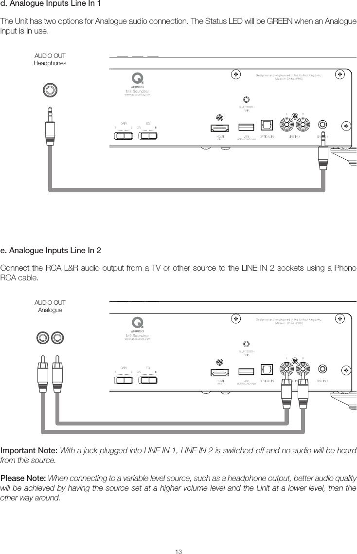 13d. Analogue Inputs Line In 1The Unit has two options for Analogue audio connection. The Status LED will be GREEN when an Analogue input is in use.e. Analogue Inputs Line In 2Connect the RCA L&amp;R audio output from a TV or other source to the LINE IN 2 sockets using a Phono RCA cable.Important Note: With a jack plugged into LINE IN 1, LINE IN 2 is switched-off and no audio will be heard from this source. Please Note: When connecting to a variable level source, such as a headphone output, better audio quality will be achieved by having the source set at a higher volume level and the Unit at a lower level, than the other way around.AUDIO OUTHeadphonesAUDIO OUTAnalogue