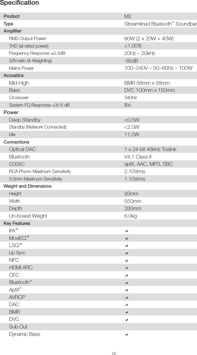 22Product M2Type Streamlined Bluetooth® SoundbarAmplifier  RMS Output Power 80W (2 x 20W + 40W)THD (at rated power) &lt;1.00%Frequency Response ±0.5dB  20Hz – 20kHzS/N ratio (A Weighting) -85dBMains Power 100~240V – 50~60Hz – 100WAcoustics  Mid-High BMR 58mm x 58mmBass DVC 100mm x 150mmCrossover 340HzSystem FQ Response +3/-6 dB  tbcPower  Deep Standby &lt;0.5WStandby (Network Connected) &lt;2.0WIdle 11.0WConnectionsOptical DAC 1 x 24-bit 48kHz ToslinkBluetooth V4.1 Class IICODEC aptX, AAC, MP3, SBCRCA Phono Maximum Sensitivity 2.10Vrms3.5mm Maximum Sensitivity 1.10VrmsWeight and DimensionsHeight 93mmWidth 550mmDepth 330mmUn-boxed Weight 6.0kgKey FeaturesIPA™aMoviEQ™aLSG™aLip Sync aNFC aHDMI ARC aCEC aBluetooth®aAptX®aAVRCP aDAC aBMR aDVC aSub Out  Dynamic Bass aSpecification