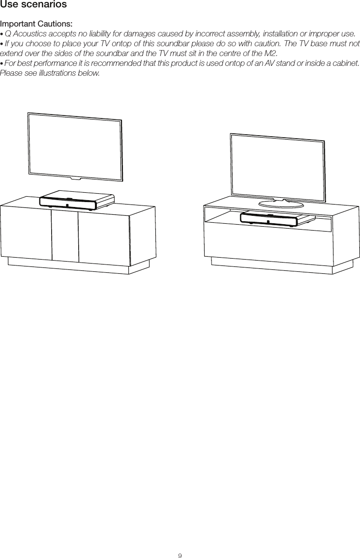 9Use scenariosImportant Cautions:• Q Acoustics accepts no liability for damages caused by incorrect assembly, installation or improper use.• If you choose to place your TV ontop of this soundbar please do so with caution. The TV base must not extend over the sides of the soundbar and the TV must sit in the centre of the M2.• For best performance it is recommended that this product is used ontop of an AV stand or inside a cabinet. Please see illustrations below.