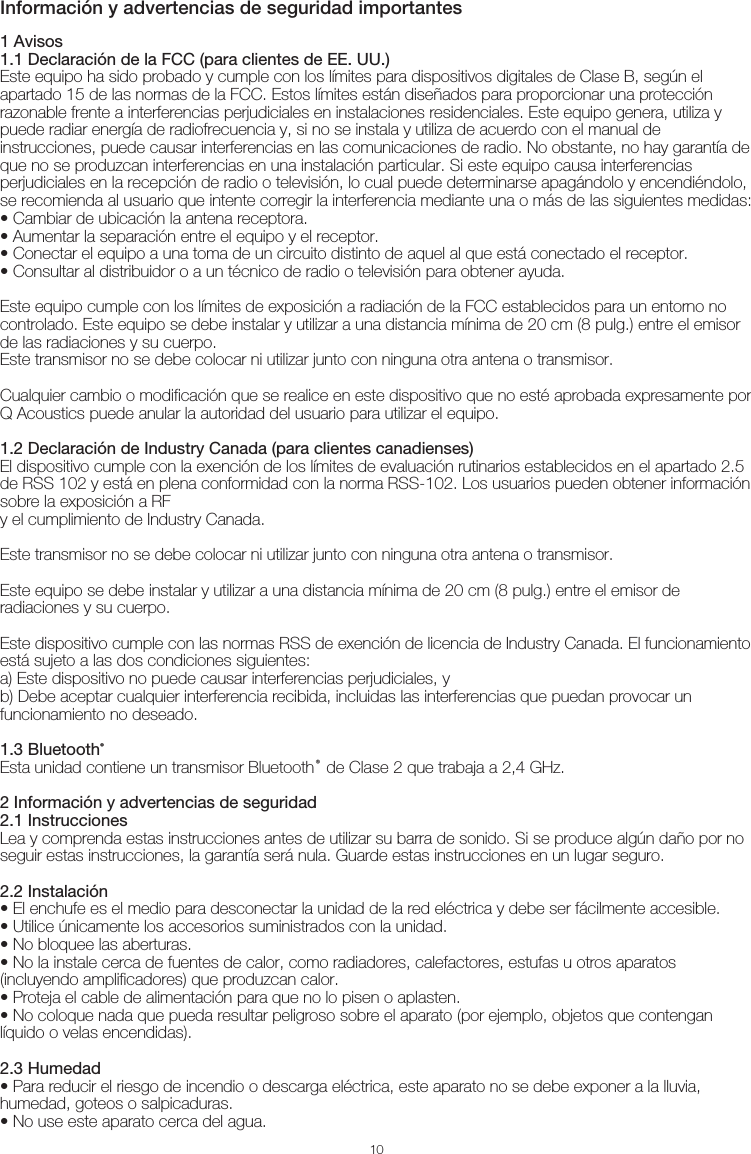 10Información y advertencias de seguridad importantes1 Avisos1.1 Declaración de la FCC (para clientes de EE. UU.)Este equipo ha sido probado y cumple con los límites para dispositivos digitales de Clase B, según el apartado 15 de las normas de la FCC. Estos límites están diseñados para proporcionar una protección razonable frente a interferencias perjudiciales en instalaciones residenciales. Este equipo genera, utiliza y puede radiar energía de radiofrecuencia y, si no se instala y utiliza de acuerdo con el manual de instrucciones, puede causar interferencias en las comunicaciones de radio. No obstante, no hay garantía de que no se produzcan interferencias en una instalación particular. Si este equipo causa interferencias perjudiciales en la recepción de radio o televisión, lo cual puede determinarse apagándolo y encendiéndolo, se recomienda al usuario que intente corregir la interferencia mediante una o más de las siguientes medidas:• Cambiar de ubicación la antena receptora.• Aumentar la separación entre el equipo y el receptor.• Conectar el equipo a una toma de un circuito distinto de aquel al que está conectado el receptor.• Consultar al distribuidor o a un técnico de radio o televisión para obtener ayuda.Este equipo cumple con los límites de exposición a radiación de la FCC establecidos para un entorno no controlado. Este equipo se debe instalar y utilizar a una distancia mínima de 20 cm (8 pulg.) entre el emisor de las radiaciones y su cuerpo. Este transmisor no se debe colocar ni utilizar junto con ninguna otra antena o transmisor.Cualquier cambio o modificación que se realice en este dispositivo que no esté aprobada expresamente por Q Acoustics puede anular la autoridad del usuario para utilizar el equipo.1.2 Declaración de Industry Canada (para clientes canadienses)El dispositivo cumple con la exención de los límites de evaluación rutinarios establecidos en el apartado 2.5 de RSS 102 y está en plena conformidad con la norma RSS-102. Los usuarios pueden obtener información sobre la exposición a RFy el cumplimiento de Industry Canada.Este transmisor no se debe colocar ni utilizar junto con ninguna otra antena o transmisor.Este equipo se debe instalar y utilizar a una distancia mínima de 20 cm (8 pulg.) entre el emisor de radiaciones y su cuerpo.Este dispositivo cumple con las normas RSS de exención de licencia de Industry Canada. El funcionamiento está sujeto a las dos condiciones siguientes:a) Este dispositivo no puede causar interferencias perjudiciales, yb) Debe aceptar cualquier interferencia recibida, incluidas las interferencias que puedan provocar un funcionamiento no deseado.1.3 Bluetooth®Esta unidad contiene un transmisor Bluetooth® de Clase 2 que trabaja a 2,4 GHz.2 Información y advertencias de seguridad2.1 InstruccionesLea y comprenda estas instrucciones antes de utilizar su barra de sonido. Si se produce algún daño por no seguir estas instrucciones, la garantía será nula. Guarde estas instrucciones en un lugar seguro.2.2 Instalación• El enchufe es el medio para desconectar la unidad de la red eléctrica y debe ser fácilmente accesible.• Utilice únicamente los accesorios suministrados con la unidad.• No bloquee las aberturas. • No la instale cerca de fuentes de calor, como radiadores, calefactores, estufas u otros aparatos (incluyendo amplificadores) que produzcan calor.• Proteja el cable de alimentación para que no lo pisen o aplasten.• No coloque nada que pueda resultar peligroso sobre el aparato (por ejemplo, objetos que contengan líquido o velas encendidas).2.3 Humedad• Para reducir el riesgo de incendio o descarga eléctrica, este aparato no se debe exponer a la lluvia, humedad, goteos o salpicaduras.• No use este aparato cerca del agua.