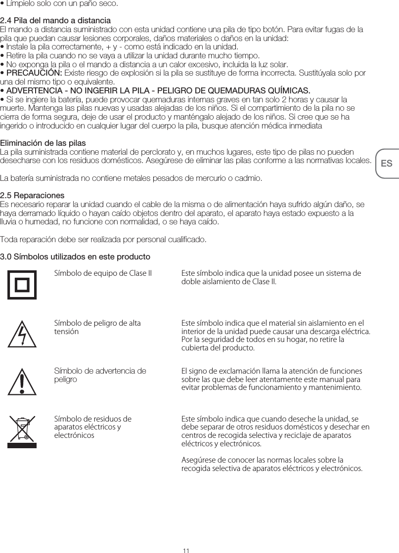11ES• Límpielo solo con un paño seco.2.4 Pila del mando a distanciaEl mando a distancia suministrado con esta unidad contiene una pila de tipo botón. Para evitar fugas de la pila que puedan causar lesiones corporales, daños materiales o daños en la unidad:• Instale la pila correctamente, + y - como está indicado en la unidad.• Retire la pila cuando no se vaya a utilizar la unidad durante mucho tiempo.• No exponga la pila o el mando a distancia a un calor excesivo, incluida la luz solar.• PRECAUCIÓN: Existe riesgo de explosión si la pila se sustituye de forma incorrecta. Sustitúyala solo por una del mismo tipo o equivalente.• ADVERTENCIA - NO INGERIR LA PILA - PELIGRO DE QUEMADURAS QUÍMICAS.• Si se ingiere la batería, puede provocar quemaduras internas graves en tan solo 2 horas y causar la muerte. Mantenga las pilas nuevas y usadas alejadas de los niños. Si el compartimiento de la pila no se cierra de forma segura, deje de usar el producto y manténgalo alejado de los niños. Si cree que se ha ingerido o introducido en cualquier lugar del cuerpo la pila, busque atención médica inmediata Eliminación de las pilasLa pila suministrada contiene material de perclorato y, en muchos lugares, este tipo de pilas no pueden desecharse con los residuos domésticos. Asegúrese de eliminar las pilas conforme a las normativas locales.La batería suministrada no contiene metales pesados de mercurio o cadmio.2.5 ReparacionesEs necesario reparar la unidad cuando el cable de la misma o de alimentación haya sufrido algún daño, se haya derramado líquido o hayan caído objetos dentro del aparato, el aparato haya estado expuesto a la lluvia o humedad, no funcione con normalidad, o se haya caído. Toda reparación debe ser realizada por personal cualificado.3.0 Símbolos utilizados en este productoEste símbolo indica que la unidad posee un sistema de doble aislamiento de Clase II.Símbolo de equipo de Clase IIEste símbolo indica que el material sin aislamiento en el interior de la unidad puede causar una descarga eléctrica. Por la seguridad de todos en su hogar, no retire la cubierta del producto.Símbolo de peligro de alta tensiónEl signo de exclamación llama la atención de funciones sobre las que debe leer atentamente este manual para evitar problemas de funcionamiento y mantenimiento.Símbolo de advertencia de peligroEste símbolo indica que cuando deseche la unidad, se debe separar de otros residuos domésticos y desechar en centros de recogida selectiva y reciclaje de aparatos eléctricos y electrónicos.Asegúrese de conocer las normas locales sobre la recogida selectiva de aparatos eléctricos y electrónicos.Símbolo de residuos de aparatos eléctricos y electrónicos