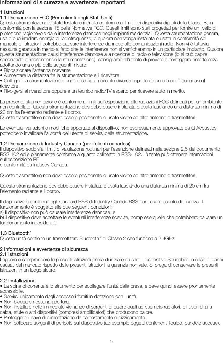 Informazioni di sicurezza e avvertenze importanti141 Istruzioni1.1 Dichiarazione FCC (Per i clienti degli Stati Uniti)Questa strumentazione è stata testata e ritenuta conforme ai limiti dei dispositivi digitali della Classe B, in conformità con la sezione 15 delle Normative FCC. Questi limiti sono stati progettati per fornire un livello di protezione ragionevole dalle interferenze dannose negli impianti residenziali. Questa strumentazione genera, usa e può irradiare energia di radiofrequenze, e qualora non venga installata e usata in conformità col manuale di istruzioni potrebbe causare interferenze dannose alle comunicazioni radio. Non vi è tuttavia nessuna garanzia in merito al fatto che le interferenze non si verificheranno in un particolare impianto. Qualora questa strumentazione causi interferenze dannose alla ricezione di radio o televisione (lo si può capire spegnendo e riaccendendo la strumentazione), consigliamo all’utente di provare a correggere l’interferenza adottando una o più delle seguenti misure:• Riposizionare l’antenna ricevente• Aumentare la distanza fra la strumentazione e il ricevitore• Collegare la strumentazione a una presa su un circuito diverso rispetto a quello a cui è connesso il ricevitore.• Rivolgersi al rivenditore oppure a un tecnico radio/TV esperto per ricevere aiuto in merito.La presente strumentazione è conforme ai limiti sull’esposizione alle radiazioni FCC delineati per un ambiente non controllato. Questa strumentazione dovrebbe essere installata e usata lasciando una distanza minima di 20 cm fra l’elemento radiante e il corpo. Questo trasmettitore non deve essere posizionato o usato vicino ad altre antenne o trasmettitori.Le eventuali variazioni o modifiche apportate al dispositivo, non espressamente approvate da Q Acoustics, potrebbero invalidare l’autorità dell’utente di servirsi della strumentazione.1.2 Dichiarazione di Industry Canada (per i clienti canadesi)Il dispositivo soddisfa i limiti di valutazione routinari per l’esenzione delineati nella sezione 2.5 del documento RSS 102 ed è pienamente conforme a quanto delineato in RSS-102. L’utente può ottenere informazioni sull’esposizione RFe conformità da Industry Canada.Questo trasmettitore non deve essere posizionato o usato vicino ad altre antenne o trasmettitori.Questa strumentazione dovrebbe essere installata e usata lasciando una distanza minima di 20 cm fra l’elemento radiante e il corpo.Il dispositivo è conforme agli standard RSS di Industry Canada RSS per essere esente da licenza. Il funzionamento è soggetto alle due seguenti condizioni:a) Il dispositivo non può causare interferenze dannose, eb) il dispositivo deve accettare le eventuali interferenze ricevute, comprese quelle che potrebbero causare un funzionamento indesiderato.1.3 Bluetooth®Questa unità contiene un trasmettitore Bluetooth® di Classe 2 che funziona a 2.4GHz.2 Informazioni e avvertenze di sicurezza2.1 IstruzioniLeggere e comprendere le presenti istruzioni prima di iniziare a usare il dispositivo Soundbar. In caso di danni causati dal mancato rispetto delle presenti istruzioni la garanzia non vale. Si prega di conservare le presenti istruzioni in un luogo sicuro.2.2 Installazione• La spina di corrente è lo strumento per scollegare l’unità dalla presa, e deve quindi essere prontamente accessibile.• Servirsi unicamente degli accessori forniti in dotazione con l’unità.• Non bloccare nessuna apertura. • Non installare nelle immediate vicinanze di sorgenti di calore quali ad esempio radiatori, diffusori di aria calda, stufe o altri dispositivi (compresi amplificatori) che producono calore.• Proteggere il cavo di alimentazione da calpestamento o pizzicamento.• Non collocare sorgenti di pericolo sul dispositivo (ad esempio oggetti contenenti liquido, candele accese).