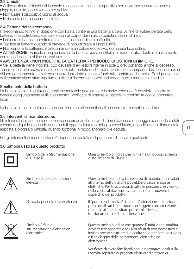 IT2.3 Umidità• Al fine di ridurre il rischio di incendio o scosse elettriche, il dispositivo non dovrebbe essere esposto a pioggia, umidità, gocciolamento o schizzi.• Non usare il dispositivo vicino all&apos;acqua• Pulire solo con un panno asciutto.2.4 Batteria del telecomandoIl telecomando fornito in dotazione con l’unità contiene una batteria a cella. Al fine di evitare perdite della batteria, che potrebbero causare lesioni al corpo, danni alla proprietà o danni all’unità:• Installare la batteria correttamente, + e -, come indicato sull’unità.• Togliere la batteria quando si prevede di non utilizzare a lungo l’unità.• Non esporre la batteria o il telecomando a un calore eccessivo, compresa luce solare.• ATTENZIONE: Pericolo di esplosione se la batteria viene sostituita in modo errato. Sostituire unicamente con una identica o di tipo equivalente.• AVVERTENZA - NON INGERIRE LA BATTERIA - PERICOLO DI USTIONI CHIMICHE.• Se la batteria viene ingoiata, può causare gravi lesioni interne in sole 2 ore, portando anche al decesso. Tenere le batterie nuove e usate lontano dalla portata dei bambini. Qualora lo scomparto della batteria non si chiuda correttamente, smettere di usare il prodotto e tenerlo fuori dalla portata dei bambini. Se si pensa che delle batterie siano state ingoiate o infilate all’interno del corpo, richiedere subito assistenza medica. Smaltimento delle batterieLa batteria fornita in dotazione contiene materiale perclorato, e in molte zone non è possibile smaltire le batterie congiuntamente ai rifiuti domestici. Verificare di smaltire le batterie in conformità con le normative locali.La batteria fornita in dotazione non contiene metalli pesanti quali ad esempio mercurio o cadmio.2.5 Interventi di manutenzione.Gli interventi di manutenzione sono necessari quando il cavo di alimentazione è danneggiato, quando è stato versato del liquido o quando sono caduti oggetti all’interno dell’apparecchiatura, quando quest’ultima è stata esposta a pioggia o umidità, quando funziona in modo anomalo o è caduta.Per gli interventi di manutenzione è opportuno contattare il personale di servizio qualificato.3.0 Simboli usati su questo prodottoQuesto simbolo indica che l’unità ha un doppio sistema di isolamento di Classe II.Simbolo della Strumentazione di Classe IIQuesto simbolo indica la presenza di materiali non isolati all’interno dell’unità che potrebbero causare scosse elettriche. Per la sicurezza di tutte le persone che vivono nella vostra abitazione invitiamo a non rimuovere il coperchio del prodotto.Simbolo di pericolo tensione elevataIl “punto esclamativo” richiama l’attenzione su funzioni per le quali sarebbe opportuno leggere con attenzione il manuale al ne di evitare problemi a livello di funzionamento e di manutenzione.Simbolo pericolo di avvertenza15Questo simbolo indica che quando l’unità viene smaltita deve essere separata dagli altri riuti di tipo domestico e inviata presso strutture di raccolta separate per il recupero e il riciclaggio delle componenti elettriche ed elettroniche.Vericare di avere familiarità con le normative locali sulla raccolta separata di prodotti elettrici ed elettronici.Simbolo Riuti di strumentazione elettrica ed elettronica