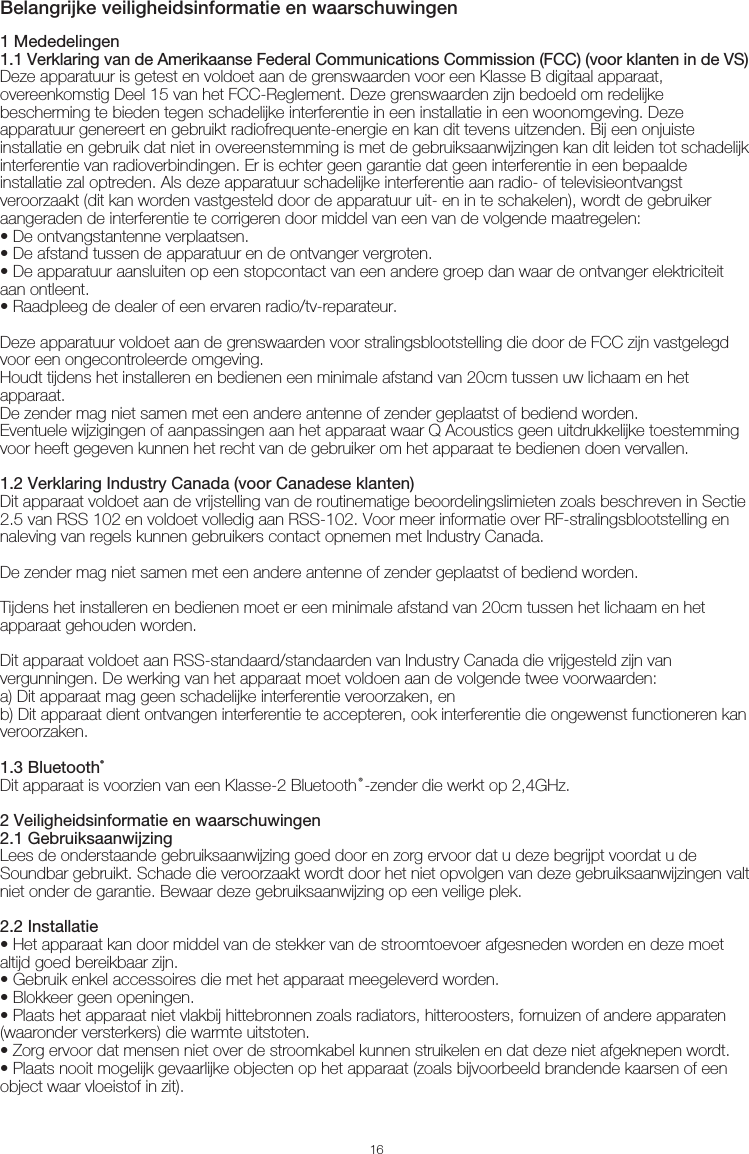 16Belangrijke veiligheidsinformatie en waarschuwingen1 Mededelingen1.1 Verklaring van de Amerikaanse Federal Communications Commission (FCC) (voor klanten in de VS)Deze apparatuur is getest en voldoet aan de grenswaarden voor een Klasse B digitaal apparaat, overeenkomstig Deel 15 van het FCC-Reglement. Deze grenswaarden zijn bedoeld om redelijke bescherming te bieden tegen schadelijke interferentie in een installatie in een woonomgeving. Deze apparatuur genereert en gebruikt radiofrequente-energie en kan dit tevens uitzenden. Bij een onjuiste installatie en gebruik dat niet in overeenstemming is met de gebruiksaanwijzingen kan dit leiden tot schadelijk interferentie van radioverbindingen. Er is echter geen garantie dat geen interferentie in een bepaalde installatie zal optreden. Als deze apparatuur schadelijke interferentie aan radio- of televisieontvangst veroorzaakt (dit kan worden vastgesteld door de apparatuur uit- en in te schakelen), wordt de gebruiker aangeraden de interferentie te corrigeren door middel van een van de volgende maatregelen:• De ontvangstantenne verplaatsen.• De afstand tussen de apparatuur en de ontvanger vergroten.• De apparatuur aansluiten op een stopcontact van een andere groep dan waar de ontvanger elektriciteit aan ontleent.• Raadpleeg de dealer of een ervaren radio/tv-reparateur.Deze apparatuur voldoet aan de grenswaarden voor stralingsblootstelling die door de FCC zijn vastgelegd voor een ongecontroleerde omgeving.Houdt tijdens het installeren en bedienen een minimale afstand van 20cm tussen uw lichaam en het apparaat.De zender mag niet samen met een andere antenne of zender geplaatst of bediend worden.Eventuele wijzigingen of aanpassingen aan het apparaat waar Q Acoustics geen uitdrukkelijke toestemming voor heeft gegeven kunnen het recht van de gebruiker om het apparaat te bedienen doen vervallen.1.2 Verklaring Industry Canada (voor Canadese klanten)Dit apparaat voldoet aan de vrijstelling van de routinematige beoordelingslimieten zoals beschreven in Sectie 2.5 van RSS 102 en voldoet volledig aan RSS-102. Voor meer informatie over RF-stralingsblootstelling en naleving van regels kunnen gebruikers contact opnemen met Industry Canada.De zender mag niet samen met een andere antenne of zender geplaatst of bediend worden.Tijdens het installeren en bedienen moet er een minimale afstand van 20cm tussen het lichaam en het apparaat gehouden worden.Dit apparaat voldoet aan RSS-standaard/standaarden van Industry Canada die vrijgesteld zijn van vergunningen. De werking van het apparaat moet voldoen aan de volgende twee voorwaarden:a) Dit apparaat mag geen schadelijke interferentie veroorzaken, enb) Dit apparaat dient ontvangen interferentie te accepteren, ook interferentie die ongewenst functioneren kan veroorzaken.1.3 Bluetooth®Dit apparaat is voorzien van een Klasse-2 Bluetooth®-zender die werkt op 2,4GHz.2 Veiligheidsinformatie en waarschuwingen2.1 GebruiksaanwijzingLees de onderstaande gebruiksaanwijzing goed door en zorg ervoor dat u deze begrijpt voordat u de Soundbar gebruikt. Schade die veroorzaakt wordt door het niet opvolgen van deze gebruiksaanwijzingen valt niet onder de garantie. Bewaar deze gebruiksaanwijzing op een veilige plek.2.2 Installatie• Het apparaat kan door middel van de stekker van de stroomtoevoer afgesneden worden en deze moet altijd goed bereikbaar zijn.• Gebruik enkel accessoires die met het apparaat meegeleverd worden.• Blokkeer geen openingen. • Plaats het apparaat niet vlakbij hittebronnen zoals radiators, hitteroosters, fornuizen of andere apparaten (waaronder versterkers) die warmte uitstoten.• Zorg ervoor dat mensen niet over de stroomkabel kunnen struikelen en dat deze niet afgeknepen wordt.• Plaats nooit mogelijk gevaarlijke objecten op het apparaat (zoals bijvoorbeeld brandende kaarsen of een object waar vloeistof in zit).