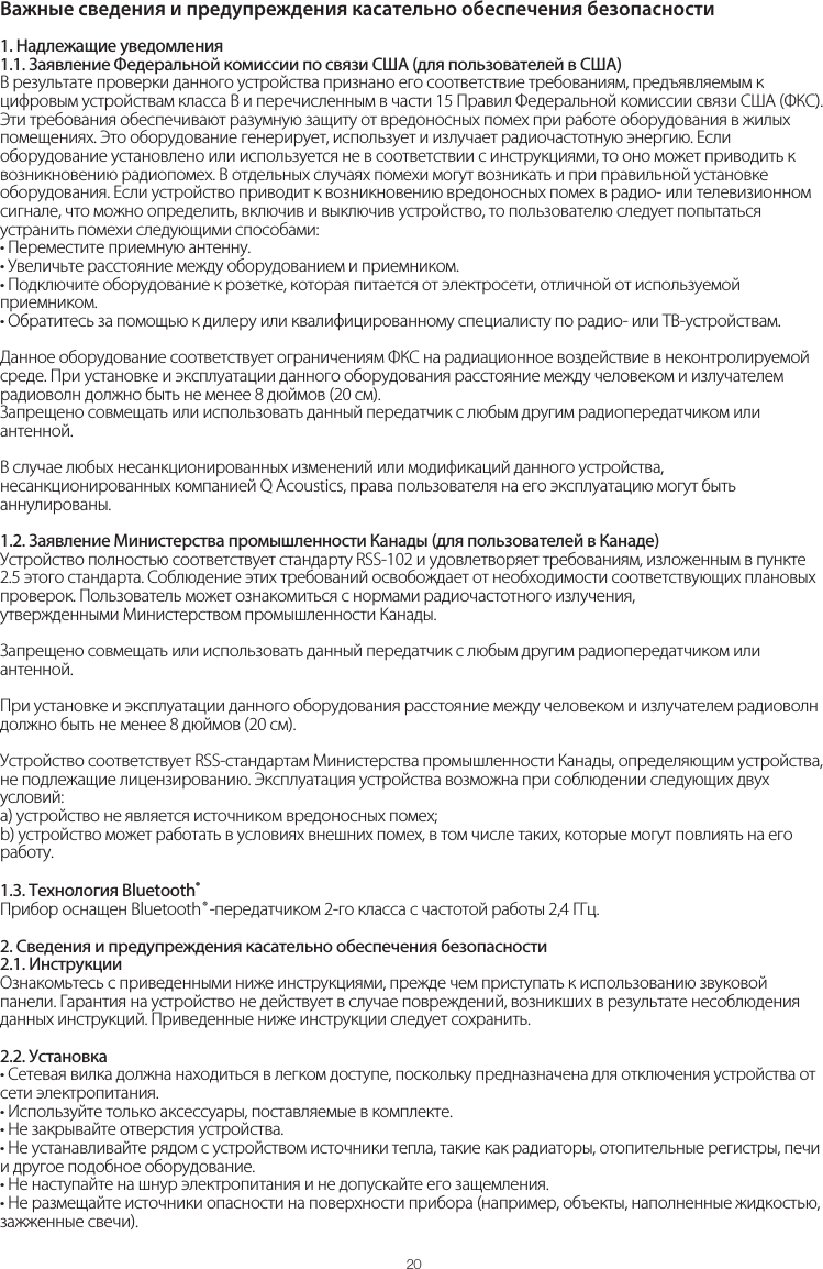 Важные сведения и предупреждения касательно обеспечения безопасности201. Надлежащие уведомления1.1. Заявление Федеральной комиссии по связи США (для пользователей в США)В результате проверки данного устройства признано его соответствие требованиям, предъявляемым к цифровым устройствам класса B и перечисленным в части 15 Правил Федеральной комиссии связи США (ФКС). Эти требования обеспечивают разумную защиту от вредоносных помех при работе оборудования в жилых помещениях. Это оборудование генерирует, использует и излучает радиочастотную энергию. Если оборудование установлено или используется не в соответствии с инструкциями, то оно может приводить к возникновению радиопомех. В отдельных случаях помехи могут возникать и при правильной установке оборудования. Если устройство приводит к возникновению вредоносных помех в радио- или телевизионном сигнале, что можно определить, включив и выключив устройство, то пользователю следует попытаться устранить помехи следующими способами:• Переместите приемную антенну.• Увеличьте расстояние между оборудованием и приемником.• Подключите оборудование к розетке, которая питается от электросети, отличной от используемой приемником.• Обратитесь за помощью к дилеру или квалифицированному специалисту по радио- или ТВ-устройствам. Данное оборудование соответствует ограничениям ФКС на радиационное воздействие в неконтролируемой среде. При установке и эксплуатации данного оборудования расстояние между человеком и излучателем радиоволн должно быть не менее 8 дюймов (20 см). Запрещено совмещать или использовать данный передатчик с любым другим радиопередатчиком или антенной.В случае любых несанкционированных изменений или модификаций данного устройства, несанкционированных компанией Q Acoustics, права пользователя на его эксплуатацию могут быть аннулированы.1.2. Заявление Министерства промышленности Канады (для пользователей в Канаде)Устройство полностью соответствует стандарту RSS-102 и удовлетворяет требованиям, изложенным в пункте 2.5 этого стандарта. Соблюдение этих требований освобождает от необходимости соответствующих плановых проверок. Пользователь может ознакомиться с нормами радиочастотного излучения,утвержденными Министерством промышленности Канады.Запрещено совмещать или использовать данный передатчик с любым другим радиопередатчиком или антенной.При установке и эксплуатации данного оборудования расстояние между человеком и излучателем радиоволн должно быть не менее 8 дюймов (20 см).Устройство соответствует RSS-стандартам Министерства промышленности Канады, определяющим устройства, не подлежащие лицензированию. Эксплуатация устройства возможна при соблюдении следующих двух условий:a) устройство не является источником вредоносных помех;b) устройство может работать в условиях внешних помех, в том числе таких, которые могут повлиять на его работу.1.3. Технология Bluetooth®Прибор оснащен Bluetooth®-передатчиком 2-го класса с частотой работы 2,4 ГГц.2. Сведения и предупреждения касательно обеспечения безопасности2.1. ИнструкцииОзнакомьтесь с приведенными ниже инструкциями, прежде чем приступать к использованию звуковой панели. Гарантия на устройство не действует в случае повреждений, возникших в результате несоблюдения данных инструкций. Приведенные ниже инструкции следует сохранить.2.2. Установка• Сетевая вилка должна находиться в легком доступе, поскольку предназначена для отключения устройства от сети электропитания.• Используйте только аксессуары, поставляемые в комплекте.• Не закрывайте отверстия устройства. • Не устанавливайте рядом с устройством источники тепла, такие как радиаторы, отопительные регистры, печи и другое подобное оборудование.• Не наступайте на шнур электропитания и не допускайте его защемления.• Не размещайте источники опасности на поверхности прибора (например, объекты, наполненные жидкостью, зажженные свечи).