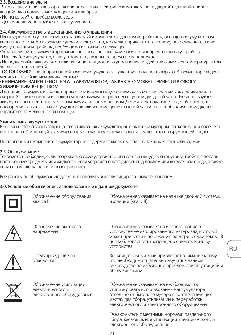 21RU2.3. Воздействие влаги• Чтобы снизить риск возгорания или поражения электрическим током, не подвергайте данный прибор воздействию дождя, влаги, конденсата или брызг.• Не используйте прибор возле воды.• Для очистки используйте только сухую ткань.2.4. Аккумулятор пульта дистанционного управленияПульт удаленного управления, поставляемый в комплекте с данным устройством, оснащен аккумулятором кнопочного типа. Во избежание утечки электролита, что может привести к телесному повреждению, порче имущества или устройства, необходимо исполнять следующее:• Устанавливайте аккумулятор правильно, согласно отметкам «+» и «–», изображенным на устройстве.• Извлекайте аккумулятор, если устройство длительное время не используется.• Не подвергайте аккумулятор или пульт дистанционного управления воздействию высоких температур, в том числе солнечных лучей.• ОСТОРОЖНО! При неправильной замене аккумулятора существует опасность взрыва. Аккумулятор следует менять на такой же или эквивалентный.• ВНИМАНИЕ! ЗАПРЕЩЕНО ГЛОТАТЬ АККУМУЛЯТОР, ТАК КАК ЭТО МОЖЕТ ПРИВЕСТИ К ОЖОГУ ХИМИЧЕСКИМ ВЕЩЕСТВОМ.• Глотание аккумулятора может привести к тяжелым внутренним ожогам по истечении 2 часов или даже к смерти. Храните новые и использованные аккумуляторы в недоступном для детей месте. Не используйте аккумуляторы с неплотно закрытым аккумуляторным отсеком. Держите их подальше от детей. Если есть подозрение заглатывания аккумуляторов или их помещения в любой части тела, необходимо немедленно обратиться за медицинской помощью.Утилизация аккумуляторовВ большинстве случаев запрещается утилизация аккумуляторов с бытовым мусором, поскольку они содержат перхлораты. Утилизируйте аккумуляторы согласно местным нормативам по охране окружающей среды.Поставленный в комплекте аккумулятор не содержит тяжелых металлов, таких как ртуть или кадмий.2.5. ОбслуживаниеТехосмотр необходим, если повреждено само устройство или сетевой шнур, если внутрь устройства попали посторонние предметы или жидкость, если устройство находилось под дождем или во влажной среде, а также если оно упало на пол или плохо работает.Все работы по обслуживанию должны проводиться квалифицированным персоналом.3.0. Условные обозначения, использованные в данном документеОбозначение указывает на наличие двойной системы изоляции (класс II).Обозначение оборудования класса IIОбозначение указывает на использование в устройстве не изолированного материала, который может привести к поражению электрическим током.  В целях безопасности запрещено снимать крышку устройства.Обозначение высокого напряженияВосклицательный знак привлекает внимание к тому, что необходимо тщательно изучить в данном руководстве во избежание проблем с эксплуатацией и обслуживанием.Предупреждение об опасностиОбозначение указывает на необходимость утилизировать использованные аккумуляторы отдельно от бытового мусора в соответствующих местах для сбора, утилизации и переработки электрического и электронного оборудования.Ознакомьтесь с местными нормами раздельного сбора, касающимися утилизации электрического и электронного оборудования.Обозначение утилизации электрического и электронного оборудования