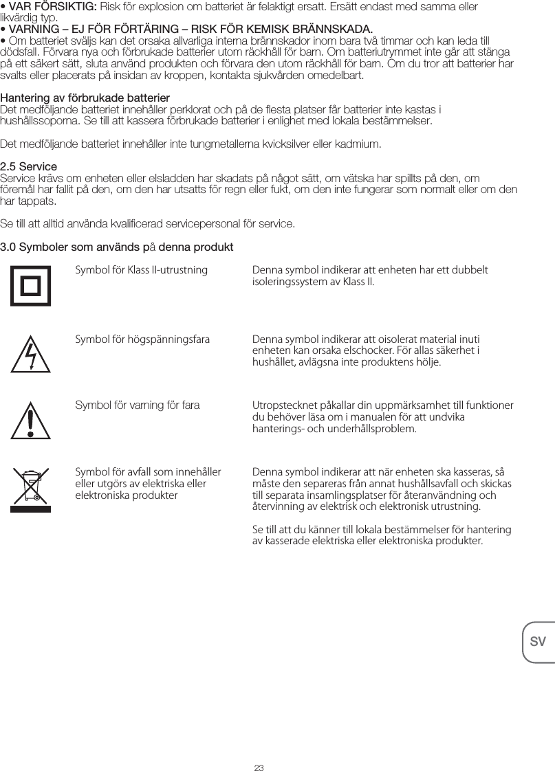 23SV• VAR FÖRSIKTIG: Risk för explosion om batteriet är felaktigt ersatt. Ersätt endast med samma eller likvärdig typ.• VARNING – EJ FÖR FÖRTÄRING – RISK FÖR KEMISK BRÄNNSKADA.• Om batteriet sväljs kan det orsaka allvarliga interna brännskador inom bara två timmar och kan leda till dödsfall. Förvara nya och förbrukade batterier utom räckhåll för barn. Om batteriutrymmet inte går att stänga på ett säkert sätt, sluta använd produkten och förvara den utom räckhåll för barn. Om du tror att batterier har svalts eller placerats på insidan av kroppen, kontakta sjukvården omedelbart. Hantering av förbrukade batterierDet medföljande batteriet innehåller perklorat och på de flesta platser får batterier inte kastas i hushållssoporna. Se till att kassera förbrukade batterier i enlighet med lokala bestämmelser.Det medföljande batteriet innehåller inte tungmetallerna kvicksilver eller kadmium.2.5 ServiceService krävs om enheten eller elsladden har skadats på något sätt, om vätska har spillts på den, om föremål har fallit på den, om den har utsatts för regn eller fukt, om den inte fungerar som normalt eller om den har tappats. Se till att alltid använda kvalificerad servicepersonal för service.3.0 Symboler som används på denna produktDenna symbol indikerar att enheten har ett dubbelt isoleringssystem av Klass II.Symbol för Klass II-utrustningDenna symbol indikerar att oisolerat material inuti enheten kan orsaka elschocker. För allas säkerhet i hushållet, avlägsna inte produktens hölje.Symbol för högspänningsfaraUtropstecknet påkallar din uppmärksamhet till funktioner du behöver läsa om i manualen för att undvika hanterings- och underhållsproblem.Symbol för varning för faraDenna symbol indikerar att när enheten ska kasseras, så måste den separeras från annat hushållsavfall och skickas till separata insamlingsplatser för återanvändning och återvinning av elektrisk och elektronisk utrustning.Se till att du känner till lokala bestämmelser för hantering av kasserade elektriska eller elektroniska produkter.Symbol för avfall som innehåller eller utgörs av elektriska eller elektroniska produkter