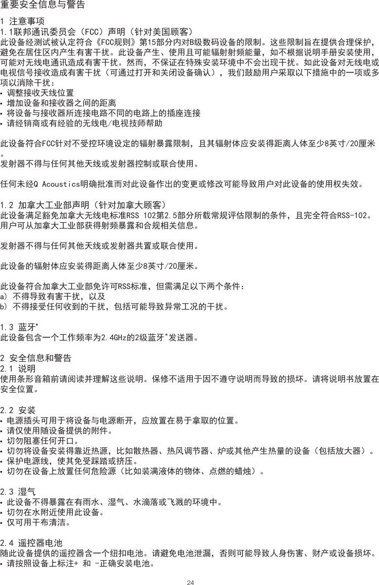 重要安全信息与警告241 注意事项1.1联邦通讯委员会（FCC）声明（针对美国顾客）此设备经测试被认定符合《FCC规则》第15部分内对B级数码设备的限制。这些限制旨在提供合理保护，避免在居住区内产生有害干扰。此设备产生、使用且可能辐射射频能量，如不根据说明手册安装使用，可能对无线电通讯造成有害干扰。然而，不保证在特殊安装环境中不会出现干扰。如此设备对无线电或电视信号接收造成有害干扰（可通过打开和关闭设备确认），我们鼓励用户采取以下措施中的一项或多项以消除干扰：• 调整接收天线位置• 增加设备和接收器之间的距离• 将设备与接收器所连接电路不同的电路上的插座连接• 请经销商或有经验的无线电/电视技师帮助此设备符合FCC针对不受控环境设定的辐射暴露限制，且其辐射体应安装得距离人体至少8英寸/20厘米。发射器不得与任何其他天线或发射器控制或联合使用。任何未经Q Acoustics明确批准而对此设备作出的变更或修改可能导致用户对此设备的使用权失效。1.2 加拿大工业部声明（针对加拿大顾客）此设备满足豁免加拿大无线电标准RSS 102第2.5部分所载常规评估限制的条件，且完全符合RSS-102。用户可从加拿大工业部获得射频暴露和合规相关信息。发射器不得与任何其他天线或发射器共置或联合使用。此设备的辐射体应安装得距离人体至少8英寸/20厘米。此设备符合加拿大工业部免许可RSS标准，但需满足以下两个条件：a) 不得导致有害干扰，以及b) 不得接受任何收到的干扰，包括可能导致异常工况的干扰。1.3 蓝牙®此设备包含一个工作频率为2.4GHz的2级蓝牙®发送器。2 安全信息和警告 2.1 说明使用条形音箱前请阅读并理解这些说明。保修不适用于因不遵守说明而导致的损坏。请将说明书放置在安全位置。2.2 安装• 电源插头可用于将设备与电源断开，应放置在易于拿取的位置。• 请仅使用随设备提供的附件。• 切勿阻塞任何开口。• 切勿将设备安装得靠近热源，比如散热器、热风调节器、炉或其他产生热量的设备（包括放大器）。• 保护电源线，使其免受踩踏或挤压。• 切勿在设备上放置任何危险源（比如装满液体的物体、点燃的蜡烛）。2.3 湿气• 此设备不得暴露在有雨水、湿气、水滴落或飞溅的环境中。• 切勿在水附近使用此设备。• 仅可用干布清洁。2.4 遥控器电池随此设备提供的遥控器含一个纽扣电池。请避免电池泄漏，否则可能导致人身伤害、财产或设备损坏。• 请按照设备上标注+ 和 -正确安装电池。