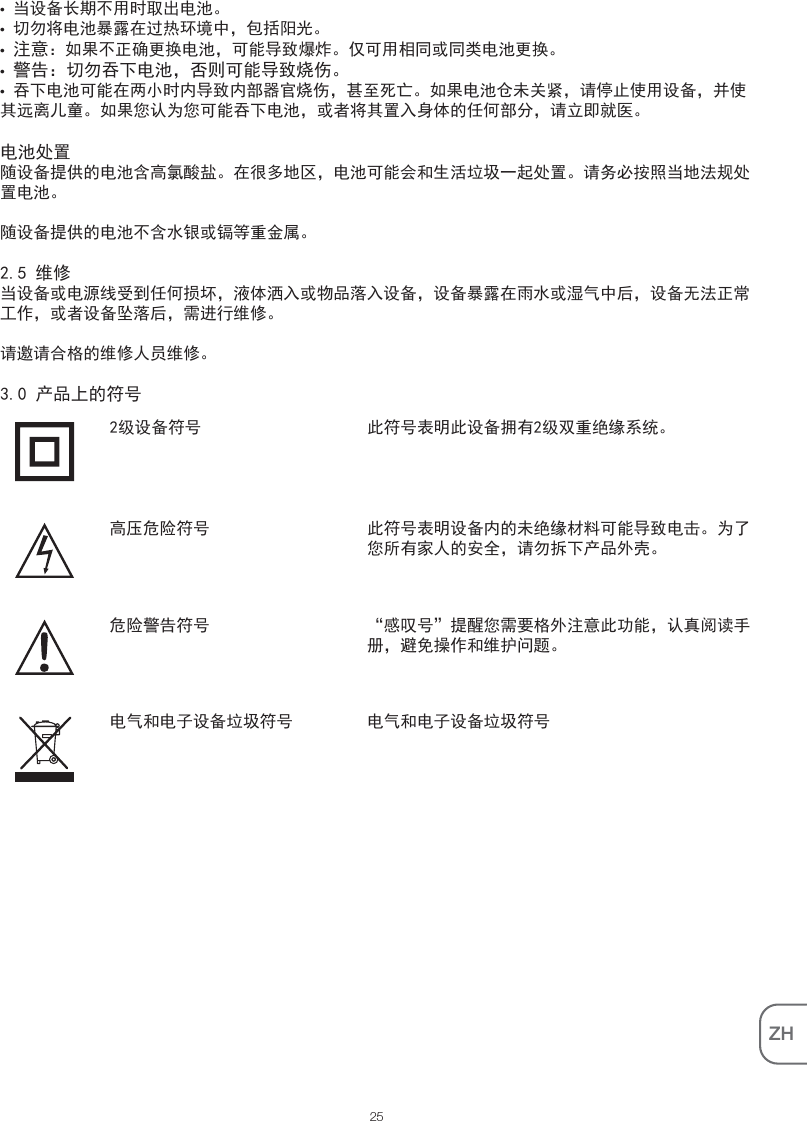 ZH• 当设备长期不用时取出电池。• 切勿将电池暴露在过热环境中，包括阳光。• 注意：如果不正确更换电池，可能导致爆炸。仅可用相同或同类电池更换。• 警告：切勿吞下电池，否则可能导致烧伤。• 吞下电池可能在两小时内导致内部器官烧伤，甚至死亡。如果电池仓未关紧，请停止使用设备，并使其远离儿童。如果您认为您可能吞下电池，或者将其置入身体的任何部分，请立即就医。电池处置随设备提供的电池含高氯酸盐。在很多地区，电池可能会和生活垃圾一起处置。请务必按照当地法规处置电池。随设备提供的电池不含水银或镉等重金属。2.5 维修当设备或电源线受到任何损坏，液体洒入或物品落入设备，设备暴露在雨水或湿气中后，设备无法正常工作，或者设备坠落后，需进行维修。请邀请合格的维修人员维修。3.0 产品上的符号此符号表明此设备拥有2级双重绝缘系统。2级设备符号此符号表明设备内的未绝缘材料可能导致电击。为了您所有家人的安全，请勿拆下产品外壳。高压危险符号25“感叹号”提醒您需要格外注意此功能，认真阅读手册，避免操作和维护问题。危险警告符号电气和电子设备垃圾符号电气和电子设备垃圾符号