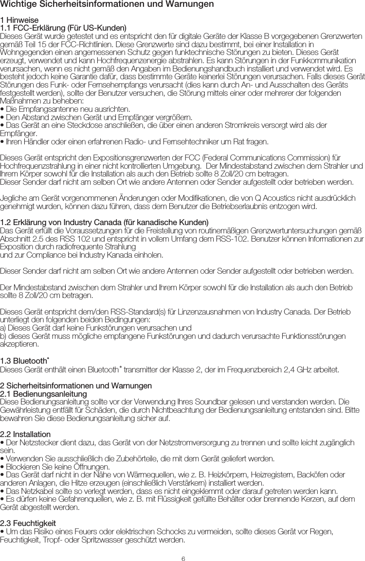 Wichtige Sicherheitsinformationen und Warnungen61 Hinweise1.1 FCC-Erklärung (Für US-Kunden)Dieses Gerät wurde getestet und es entspricht den für digitale Geräte der Klasse B vorgegebenen Grenzwerten gemäß Teil 15 der FCC-Richtlinien. Diese Grenzwerte sind dazu bestimmt, bei einer Installation in Wohngegenden einen angemessenen Schutz gegen funktechnische Störungen zu bieten. Dieses Gerät erzeugt, verwendet und kann Hochfrequenzenergie abstrahlen. Es kann Störungen in der Funkkommunikation verursachen, wenn es nicht gemäß den Angaben im Bedienungshandbuch installiert und verwendet wird. Es besteht jedoch keine Garantie dafür, dass bestimmte Geräte keinerlei Störungen verursachen. Falls dieses Gerät Störungen des Funk- oder Fernsehempfangs verursacht (dies kann durch An- und Ausschalten des Geräts festgestellt werden), sollte der Benutzer versuchen, die Störung mittels einer oder mehrerer der folgenden Maßnahmen zu beheben:• Die Empfangsantenne neu ausrichten.• Den Abstand zwischen Gerät und Empfänger vergrößern. • Das Gerät an eine Steckdose anschließen, die über einen anderen Stromkreis versorgt wird als der Empfänger.• Ihren Händler oder einen erfahrenen Radio- und Fernsehtechniker um Rat fragen.Dieses Gerät entspricht den Expositionsgrenzwerten der FCC (Federal Communications Commission) für Hochfrequenzstrahlung in einer nicht kontrollierten Umgebung.  Der Mindestabstand zwischen dem Strahler und Ihrem Körper sowohl für die Installation als auch den Betrieb sollte 8 Zoll/20 cm betragen.Dieser Sender darf nicht am selben Ort wie andere Antennen oder Sender aufgestellt oder betrieben werden.Jegliche am Gerät vorgenommenen Änderungen oder Modifikationen, die von Q Acoustics nicht ausdrücklich genehmigt wurden, können dazu führen, dass dem Benutzer die Betriebserlaubnis entzogen wird.1.2 Erklärung von Industry Canada (für kanadische Kunden)Das Gerät erfüllt die Voraussetzungen für die Freistellung von routinemäßigen Grenzwertuntersuchungen gemäß Abschnitt 2.5 des RSS 102 und entspricht in vollem Umfang dem RSS-102. Benutzer können Informationen zur Exposition durch radiofrequente Strahlungund zur Compliance bei Industry Kanada einholen.Dieser Sender darf nicht am selben Ort wie andere Antennen oder Sender aufgestellt oder betrieben werden.Der Mindestabstand zwischen dem Strahler und Ihrem Körper sowohl für die Installation als auch den Betrieb sollte 8 Zoll/20 cm betragen.Dieses Gerät entspricht dem/den RSS-Standard(s) für Linzenzausnahmen von Industry Canada. Der Betrieb unterliegt den folgenden beiden Bedingungen:a) Dieses Gerät darf keine Funkstörungen verursachen undb) dieses Gerät muss mögliche empfangene Funkstörungen und dadurch verursachte Funktionsstörungen akzeptieren.  1.3 Bluetooth®Dieses Gerät enthält einen Bluetooth® transmitter der Klasse 2, der im Frequenzbereich 2,4 GHz arbeitet.2 Sicherheitsinformationen und Warnungen2.1 BedienungsanleitungDiese Bedienungsanleitung sollte vor der Verwendung Ihres Soundbar gelesen und verstanden werden. Die Gewährleistung entfällt für Schäden, die durch Nichtbeachtung der Bedienungsanleitung entstanden sind. Bitte bewahren Sie diese Bedienungsanleitung sicher auf.2.2 Installation• Der Netzstecker dient dazu, das Gerät von der Netzstromversorgung zu trennen und sollte leicht zugänglich sein.• Verwenden Sie ausschließlich die Zubehörteile, die mit dem Gerät geliefert werden.• Blockieren Sie keine Öffnungen.• Das Gerät darf nicht in der Nähe von Wärmequellen, wie z. B. Heizkörpern, Heizregistern, Backöfen oder anderen Anlagen, die Hitze erzeugen (einschließlich Verstärkern) installiert werden.• Das Netzkabel sollte so verlegt werden, dass es nicht eingeklemmt oder darauf getreten werden kann.• Es dürfen keine Gefahrenquellen, wie z. B. mit Flüssigkeit gefüllte Behälter oder brennende Kerzen, auf dem Gerät abgestellt werden.2.3 Feuchtigkeit• Um das Risiko eines Feuers oder elektrischen Schocks zu vermeiden, sollte dieses Gerät vor Regen, Feuchtigkeit, Tropf- oder Spritzwasser geschützt werden.