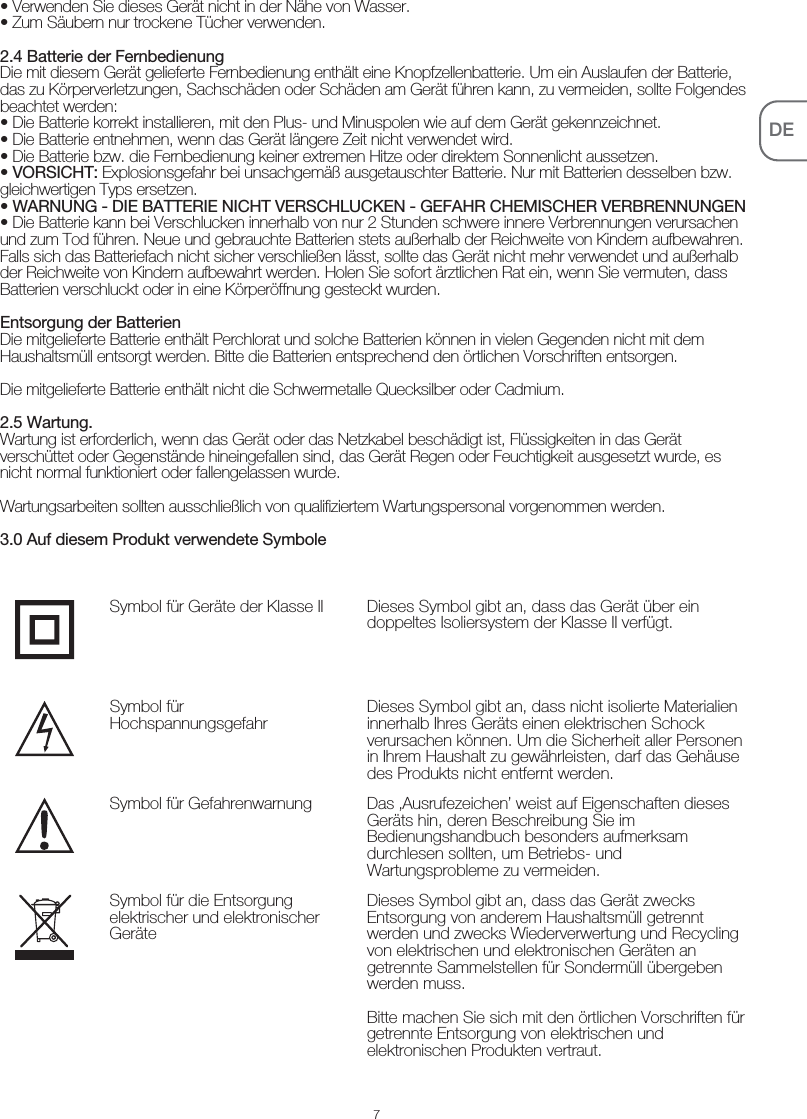 7DE• Verwenden Sie dieses Gerät nicht in der Nähe von Wasser.• Zum Säubern nur trockene Tücher verwenden.2.4 Batterie der FernbedienungDie mit diesem Gerät gelieferte Fernbedienung enthält eine Knopfzellenbatterie. Um ein Auslaufen der Batterie, das zu Körperverletzungen, Sachschäden oder Schäden am Gerät führen kann, zu vermeiden, sollte Folgendes beachtet werden: • Die Batterie korrekt installieren, mit den Plus- und Minuspolen wie auf dem Gerät gekennzeichnet.• Die Batterie entnehmen, wenn das Gerät längere Zeit nicht verwendet wird.• Die Batterie bzw. die Fernbedienung keiner extremen Hitze oder direktem Sonnenlicht aussetzen.• VORSICHT: Explosionsgefahr bei unsachgemäß ausgetauschter Batterie. Nur mit Batterien desselben bzw. gleichwertigen Typs ersetzen.• WARNUNG - DIE BATTERIE NICHT VERSCHLUCKEN - GEFAHR CHEMISCHER VERBRENNUNGEN• Die Batterie kann bei Verschlucken innerhalb von nur 2 Stunden schwere innere Verbrennungen verursachen und zum Tod führen. Neue und gebrauchte Batterien stets außerhalb der Reichweite von Kindern aufbewahren. Falls sich das Batteriefach nicht sicher verschließen lässt, sollte das Gerät nicht mehr verwendet und außerhalb der Reichweite von Kindern aufbewahrt werden. Holen Sie sofort ärztlichen Rat ein, wenn Sie vermuten, dass Batterien verschluckt oder in eine Körperöffnung gesteckt wurden.Entsorgung der BatterienDie mitgelieferte Batterie enthält Perchlorat und solche Batterien können in vielen Gegenden nicht mit dem Haushaltsmüll entsorgt werden. Bitte die Batterien entsprechend den örtlichen Vorschriften entsorgen.Die mitgelieferte Batterie enthält nicht die Schwermetalle Quecksilber oder Cadmium.2.5 Wartung.Wartung ist erforderlich, wenn das Gerät oder das Netzkabel beschädigt ist, Flüssigkeiten in das Gerät verschüttet oder Gegenstände hineingefallen sind, das Gerät Regen oder Feuchtigkeit ausgesetzt wurde, es nicht normal funktioniert oder fallengelassen wurde.Wartungsarbeiten sollten ausschließlich von qualifiziertem Wartungspersonal vorgenommen werden.3.0 Auf diesem Produkt verwendete SymboleDieses Symbol gibt an, dass das Gerät über ein doppeltes Isoliersystem der Klasse II verfügt.Symbol für Geräte der Klasse IIDieses Symbol gibt an, dass nicht isolierte Materialien innerhalb Ihres Geräts einen elektrischen Schock verursachen können. Um die Sicherheit aller Personen in Ihrem Haushalt zu gewährleisten, darf das Gehäuse des Produkts nicht entfernt werden.Symbol für HochspannungsgefahrDas ‚Ausrufezeichen’ weist auf Eigenschaften dieses Geräts hin, deren Beschreibung Sie im Bedienungshandbuch besonders aufmerksam durchlesen sollten, um Betriebs- und Wartungsprobleme zu vermeiden.Symbol für GefahrenwarnungDieses Symbol gibt an, dass das Gerät zwecks Entsorgung von anderem Haushaltsmüll getrennt werden und zwecks Wiederverwertung und Recycling von elektrischen und elektronischen Geräten an getrennte Sammelstellen für Sondermüll übergeben werden muss.Bitte machen Sie sich mit den örtlichen Vorschriften für getrennte Entsorgung von elektrischen und elektronischen Produkten vertraut.Symbol für die Entsorgung elektrischer und elektronischer Geräte