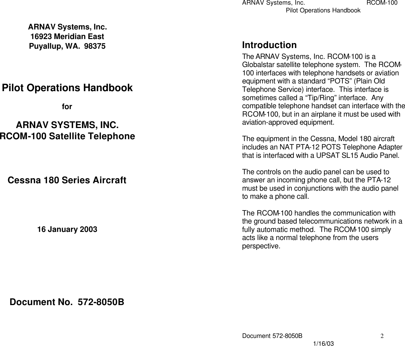 ARNAV Systems, Inc. 16923 Meridian East Puyallup, WA.  98375     Pilot Operations Handbook  for  ARNAV SYSTEMS, INC.  RCOM-100 Satellite Telephone     Cessna 180 Series Aircraft      16 January 2003         Document No.  572-8050B ARNAV Systems, Inc. RCOM-100 Pilot Operations Handbook Document 572-8050B 2 1/16/03  Introduction The ARNAV Systems, Inc. RCOM-100 is a Globalstar satellite telephone system.  The RCOM-100 interfaces with telephone handsets or aviation equipment with a standard “POTS” (Plain Old Telephone Service) interface.  This interface is sometimes called a “Tip/Ring” interface.  Any compatible telephone handset can interface with the RCOM-100, but in an airplane it must be used with aviation-approved equipment.    The equipment in the Cessna, Model 180 aircraft includes an NAT PTA-12 POTS Telephone Adapter that is interfaced with a UPSAT SL15 Audio Panel.    The controls on the audio panel can be used to answer an incoming phone call, but the PTA-12 must be used in conjunctions with the audio panel to make a phone call.  The RCOM-100 handles the communication with the ground based telecommunications network in a fully automatic method.  The RCOM-100 simply acts like a normal telephone from the users perspective.   