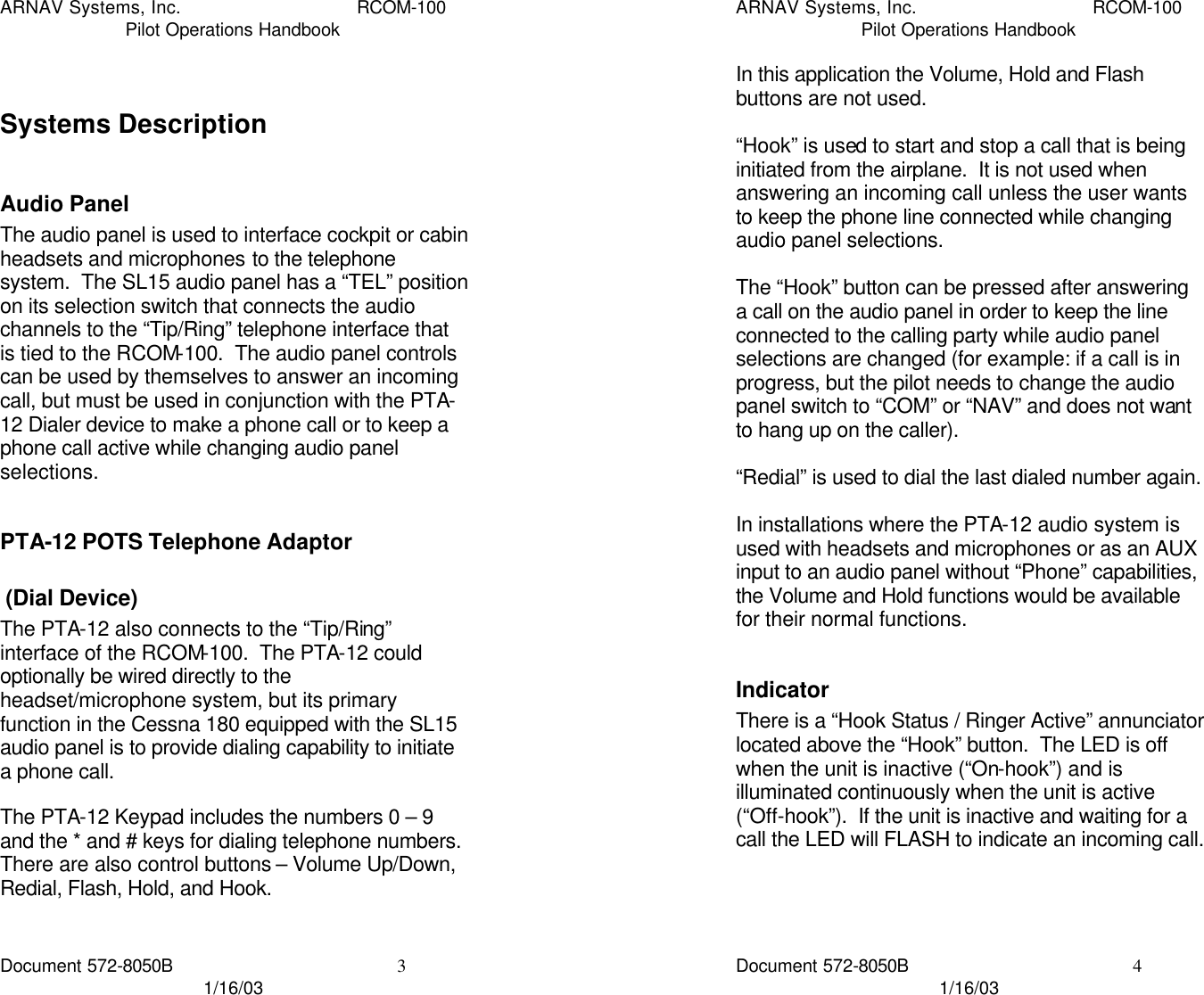 ARNAV Systems, Inc. RCOM-100 Pilot Operations Handbook Document 572-8050B 3 1/16/03  Systems Description  Audio Panel The audio panel is used to interface cockpit or cabin headsets and microphones to the telephone system.  The SL15 audio panel has a “TEL” position on its selection switch that connects the audio channels to the “Tip/Ring” telephone interface that is tied to the RCOM-100.  The audio panel controls can be used by themselves to answer an incoming call, but must be used in conjunction with the PTA-12 Dialer device to make a phone call or to keep a phone call active while changing audio panel selections.  PTA-12 POTS Telephone Adaptor  (Dial Device) The PTA-12 also connects to the “Tip/Ring” interface of the RCOM-100.  The PTA-12 could optionally be wired directly to the headset/microphone system, but its primary function in the Cessna 180 equipped with the SL15 audio panel is to provide dialing capability to initiate a phone call.  The PTA-12 Keypad includes the numbers 0 – 9 and the * and # keys for dialing telephone numbers.  There are also control buttons – Volume Up/Down, Redial, Flash, Hold, and Hook.  ARNAV Systems, Inc. RCOM-100 Pilot Operations Handbook Document 572-8050B 4 1/16/03 In this application the Volume, Hold and Flash buttons are not used.  “Hook” is used to start and stop a call that is being initiated from the airplane.  It is not used when answering an incoming call unless the user wants to keep the phone line connected while changing audio panel selections.  The “Hook” button can be pressed after answering a call on the audio panel in order to keep the line connected to the calling party while audio panel selections are changed (for example: if a call is in progress, but the pilot needs to change the audio panel switch to “COM” or “NAV” and does not want to hang up on the caller).  “Redial” is used to dial the last dialed number again.  In installations where the PTA-12 audio system is used with headsets and microphones or as an AUX input to an audio panel without “Phone” capabilities, the Volume and Hold functions would be available for their normal functions.  Indicator There is a “Hook Status / Ringer Active” annunciator located above the “Hook” button.  The LED is off when the unit is inactive (“On-hook”) and is illuminated continuously when the unit is active (“Off-hook”).  If the unit is inactive and waiting for a call the LED will FLASH to indicate an incoming call.    