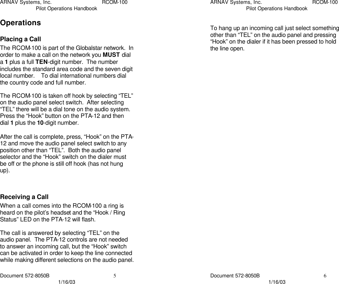 ARNAV Systems, Inc. RCOM-100 Pilot Operations Handbook Document 572-8050B 5 1/16/03 Operations Placing a Call The RCOM-100 is part of the Globalstar network.  In order to make a call on the network you MUST dial a 1 plus a full TEN-digit number.  The number includes the standard area code and the seven digit local number.    To dial international numbers dial the country code and full number.  The RCOM-100 is taken off hook by selecting “TEL” on the audio panel select switch.  After selecting “TEL” there will be a dial tone on the audio system.  Press the “Hook” button on the PTA-12 and then dial 1 plus the 10-digit number.  After the call is complete, press, “Hook” on the PTA-12 and move the audio panel select switch to any position other than “TEL”.  Both the audio panel selector and the “Hook” switch on the dialer must be off or the phone is still off hook (has not hung up).   Receiving a Call When a call comes into the RCOM-100 a ring is heard on the pilot’s headset and the “Hook / Ring Status” LED on the PTA-12 will flash.  The call is answered by selecting “TEL” on the audio panel.  The PTA-12 controls are not needed to answer an incoming call, but the “Hook” switch can be activated in order to keep the line connected while making different selections on the audio panel.    ARNAV Systems, Inc. RCOM-100 Pilot Operations Handbook Document 572-8050B 6 1/16/03  To hang up an incoming call just select something other than “TEL” on the audio panel and pressing “Hook” on the dialer if it has been pressed to hold the line open.       