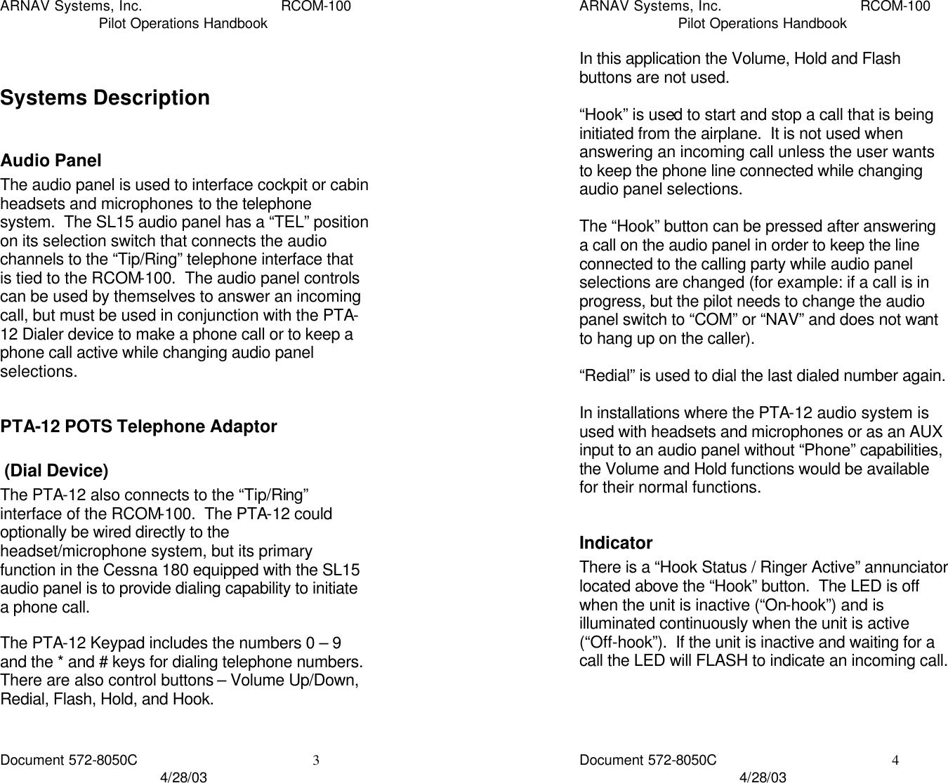 ARNAV Systems, Inc. RCOM-100 Pilot Operations Handbook Document 572-8050C 3 4/28/03  Systems Description  Audio Panel The audio panel is used to interface cockpit or cabin headsets and microphones to the telephone system.  The SL15 audio panel has a “TEL” position on its selection switch that connects the audio channels to the “Tip/Ring” telephone interface that is tied to the RCOM-100.  The audio panel controls can be used by themselves to answer an incoming call, but must be used in conjunction with the PTA-12 Dialer device to make a phone call or to keep a phone call active while changing audio panel selections.  PTA-12 POTS Telephone Adaptor  (Dial Device) The PTA-12 also connects to the “Tip/Ring” interface of the RCOM-100.  The PTA-12 could optionally be wired directly to the headset/microphone system, but its primary function in the Cessna 180 equipped with the SL15 audio panel is to provide dialing capability to initiate a phone call.  The PTA-12 Keypad includes the numbers 0 – 9 and the * and # keys for dialing telephone numbers.  There are also control buttons – Volume Up/Down, Redial, Flash, Hold, and Hook.  ARNAV Systems, Inc. RCOM-100 Pilot Operations Handbook Document 572-8050C 4 4/28/03 In this application the Volume, Hold and Flash buttons are not used.  “Hook” is used to start and stop a call that is being initiated from the airplane.  It is not used when answering an incoming call unless the user wants to keep the phone line connected while changing audio panel selections.  The “Hook” button can be pressed after answering a call on the audio panel in order to keep the line connected to the calling party while audio panel selections are changed (for example: if a call is in progress, but the pilot needs to change the audio panel switch to “COM” or “NAV” and does not want to hang up on the caller).  “Redial” is used to dial the last dialed number again.  In installations where the PTA-12 audio system is used with headsets and microphones or as an AUX input to an audio panel without “Phone” capabilities, the Volume and Hold functions would be available for their normal functions.  Indicator There is a “Hook Status / Ringer Active” annunciator located above the “Hook” button.  The LED is off when the unit is inactive (“On-hook”) and is illuminated continuously when the unit is active (“Off-hook”).  If the unit is inactive and waiting for a call the LED will FLASH to indicate an incoming call.    