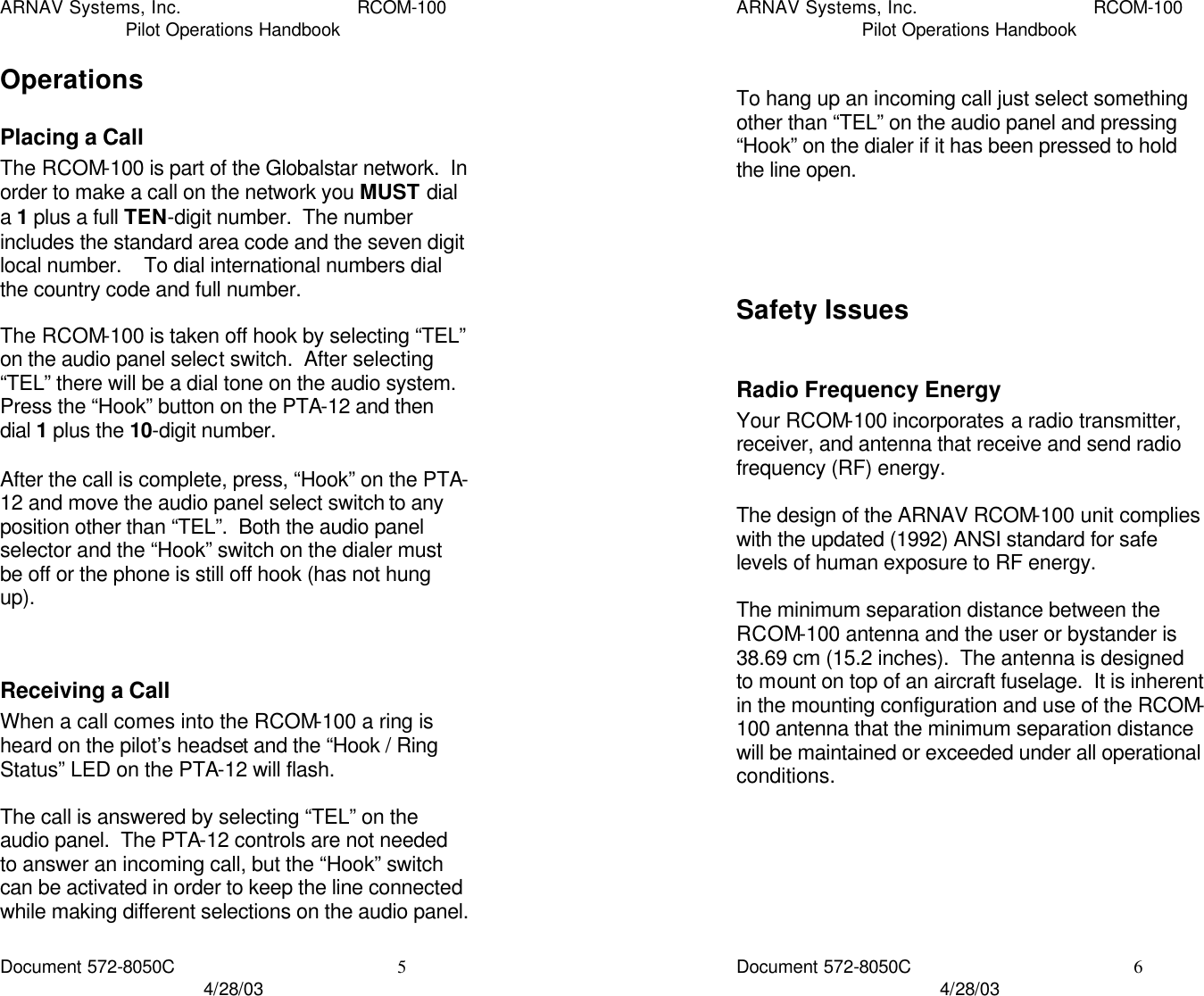 ARNAV Systems, Inc. RCOM-100 Pilot Operations Handbook Document 572-8050C 5 4/28/03 Operations Placing a Call The RCOM-100 is part of the Globalstar network.  In order to make a call on the network you MUST dial a 1 plus a full TEN-digit number.  The number includes the standard area code and the seven digit local number.    To dial international numbers dial the country code and full number.  The RCOM-100 is taken off hook by selecting “TEL” on the audio panel select switch.  After selecting “TEL” there will be a dial tone on the audio system.  Press the “Hook” button on the PTA-12 and then dial 1 plus the 10-digit number.  After the call is complete, press, “Hook” on the PTA-12 and move the audio panel select switch to any position other than “TEL”.  Both the audio panel selector and the “Hook” switch on the dialer must be off or the phone is still off hook (has not hung up).   Receiving a Call When a call comes into the RCOM-100 a ring is heard on the pilot’s headset and the “Hook / Ring Status” LED on the PTA-12 will flash.  The call is answered by selecting “TEL” on the audio panel.  The PTA-12 controls are not needed to answer an incoming call, but the “Hook” switch can be activated in order to keep the line connected while making different selections on the audio panel.    ARNAV Systems, Inc. RCOM-100 Pilot Operations Handbook Document 572-8050C 6 4/28/03  To hang up an incoming call just select something other than “TEL” on the audio panel and pressing “Hook” on the dialer if it has been pressed to hold the line open.     Safety Issues  Radio Frequency Energy Your RCOM-100 incorporates a radio transmitter, receiver, and antenna that receive and send radio frequency (RF) energy.  The design of the ARNAV RCOM-100 unit complies with the updated (1992) ANSI standard for safe levels of human exposure to RF energy.  The minimum separation distance between the RCOM-100 antenna and the user or bystander is 38.69 cm (15.2 inches).  The antenna is designed to mount on top of an aircraft fuselage.  It is inherent in the mounting configuration and use of the RCOM-100 antenna that the minimum separation distance will be maintained or exceeded under all operational conditions.   