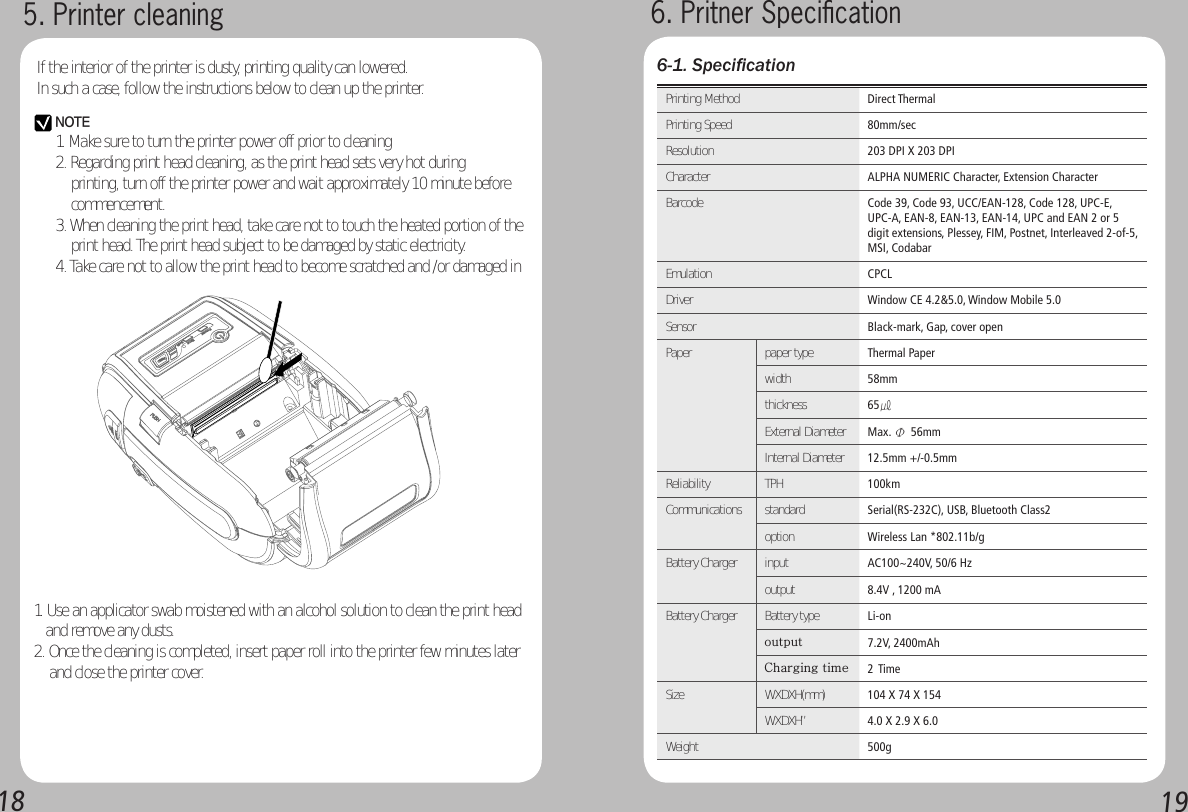 1819Printing Method Direct ThermalPrinting Speed 80mm/secResolution 203 DPI X 203 DPICharacter ALPHA NUMERIC Character, Extension CharacterBarcode Code 39, Code 93, UCC/EAN-128, Code 128, UPC-E, UPC-A, EAN-8, EAN-13, EAN-14, UPC and EAN 2 or 5 digit extensions, Plessey, FIM, Postnet, Interleaved 2-of-5, MSI, CodabarEmulation CPCLDriver Window CE 4.2&amp;5.0, Window Mobile 5.0Sensor Black-mark, Gap, cover openPaper paper type Thermal Paperwidth   58mmthickness  65㎕External Diameter Max. Φ 56mmInternal Diameter  12.5mm +/-0.5mmReliability  TPH 100kmCommunications  standard Serial(RS-232C), USB, Bluetooth Class2option Wireless Lan *802.11b/gBattery Charger input AC100~240V, 50/6 Hzoutput   8.4V , 1200 mABattery Charger   Battery type Li-onoutput  7.2V, 2400mAhCharging time  2 Time Size WXDXH(mm) 104 X 74 X 154WXDXH”  4.0 X 2.9 X 6.0Weight  500g6-1. Speciﬁcation6. Pritner Speciﬁcation5. Printer cleaningIf the interior of the printer is dusty, printing quality can lowered.In such a case, follow the instructions below to clean up the printer.NOTE1. Make sure to turn the printer power off prior to cleaning2. Regarding print head cleaning, as the print head sets very hot during      printing, turn off the printer power and wait approximately 10 minute before     commencement.3. When cleaning the print head, take care not to touch the heated portion of the     print head. The print head subject to be damaged by static electricity.4. Take care not to allow the print head to become scratched and /or damaged in 1. Use an applicator swab moistened with an alcohol solution to clean the print head     and remove any dusts.2. Once the cleaning is completed, insert paper roll into the printer few minutes later     and close the printer cover.