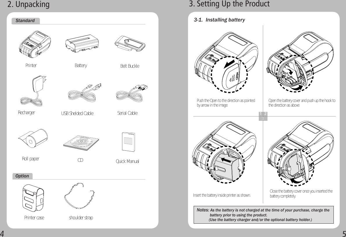 452. Unpacking  CD  Printer case    shoulder strap 3. Setting Up the Product3-1.  Installing batteryInsert the battery inside printer as shown.Notes: As the battery is not charged at the time of your purchase, charge the                      battery prior to using the product.             (Use the battery charger and/or the optional battery holder.) Push the Open to the direction as pointed by arrow in the image.1 2  3Quick ManualOpen the battery cover and push up the hook to the direction as above.Close the battery cover once you inserted the battery completely.StandardOptionPrinter BatteryRoll paperBelt BuckleUSB Shelded CableRecharger Serial Cable