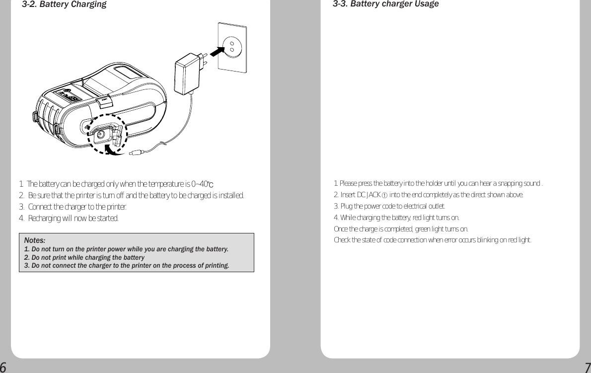 673-2. Battery ChargingNotes: 1. Do not turn on the printer power while you are charging the battery.2. Do not print while charging the battery3. Do not connect the charger to the printer on the process of printing.3-3. Battery charger Usage1. Please press the battery into the holder until you can hear a snapping sound .2. Insert DC JACK ① into the end completely as the direct shown above.3. Plug the power code to electrical outlet.4. While charging the battery, red light turns on.Once the charge is completed, green light turns on.Check the state of code connection when error occurs blinking on red light.1.  The battery can be charged only when the temperature is 0~40℃ 2.  Be sure that the printer is turn off and the battery to be charged is installed.3.  Connect the charger to the printer.4.  Recharging will now be started.  