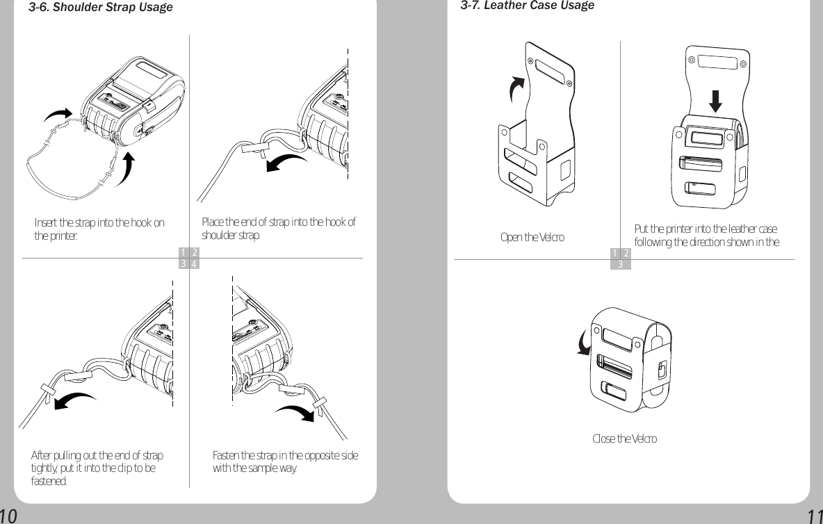 10113-6. Shoulder Strap Usage1 234Insert the strap into the hook on the printer.  Place the end of strap into the hook of shoulder strap.After pulling out the end of strap tightly, put it into the clip to be fastened.Fasten the strap in the opposite side with the sample way.3-7. Leather Case Usage1 23Open the Velcro Put the printer into the leather case following the direction shown in the Close the Velcro