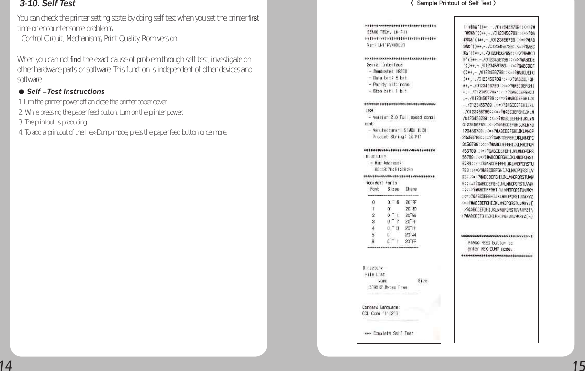 14153-10. Self TestYou can check the printer setting state by doing self test when you set the printer ﬁrst time or encounter some problems.- Control Circuit, Mechanisms, Print Quality, Rom version.When you can not ﬁnd the exact cause of problem through self test, investigate on other hardware parts or software. This function is independent of other devices and software.● Self –Test Instructions1.Turn the printer power off an close the printer paper cover.2. While pressing the paper feed button, turn on the printer power.3. The printout is producing4. To add a printout of the Hex-Dump mode, press the paper feed button once more.&lt;  Sample Printout of Self Test &gt; 