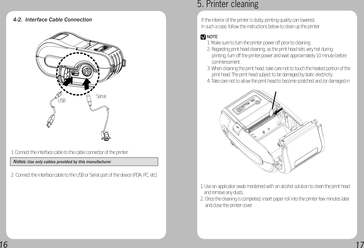 16174-2.  Interface Cable Connection1. Connect the interface cable to the cable connector of the printerNotes: Use only cables provided by this manufacturer 2. Connect the interface cable to the USB or Serial port of the device (PDA, PC, etc)SerialUSB5. Printer cleaningIf the interior of the printer is dusty, printing quality can lowered.In such a case, follow the instructions below to clean up the printer.NOTE1. Make sure to turn the printer power off prior to cleaning2. Regarding print head cleaning, as the print head sets very hot during      printing, turn off the printer power and wait approximately 10 minute before     commencement.3. When cleaning the print head, take care not to touch the heated portion of the     print head. The print head subject to be damaged by static electricity.4. Take care not to allow the print head to become scratched and /or damaged in 1. Use an applicator swab moistened with an alcohol solution to clean the print head     and remove any dusts.2. Once the cleaning is completed, insert paper roll into the printer few minutes later     and close the printer cover.