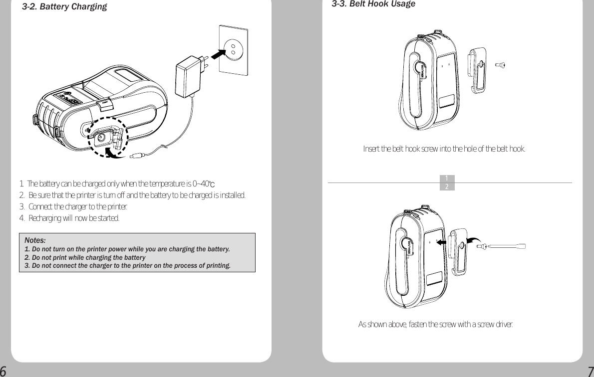 673-2. Battery Charging 3-3. Belt Hook UsageInsert the belt hook screw into the hole of the belt hook.As shown above, fasten the screw with a screw driver.  1  2Notes: 1. Do not turn on the printer power while you are charging the battery.2. Do not print while charging the battery3. Do not connect the charger to the printer on the process of printing.1.  The battery can be charged only when the temperature is 0~40℃ 2.  Be sure that the printer is turn off and the battery to be charged is installed.3.  Connect the charger to the printer.4.  Recharging will now be started.  