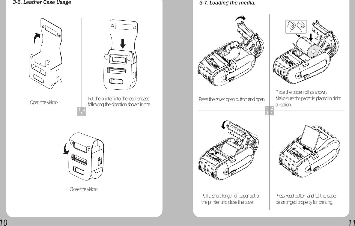 10113-6. Leather Case Usage1 23Open the Velcro Put the printer into the leather case following the direction shown in the Close the Velcro3-7. Loading the media.1 234Press the cover open button and open  Place the paper roll as shown.Make sure the paper is placed in right direction.Pull a short length of paper out of the printer and close the cover. Press Feed button and let the paper be arranged property for printing.