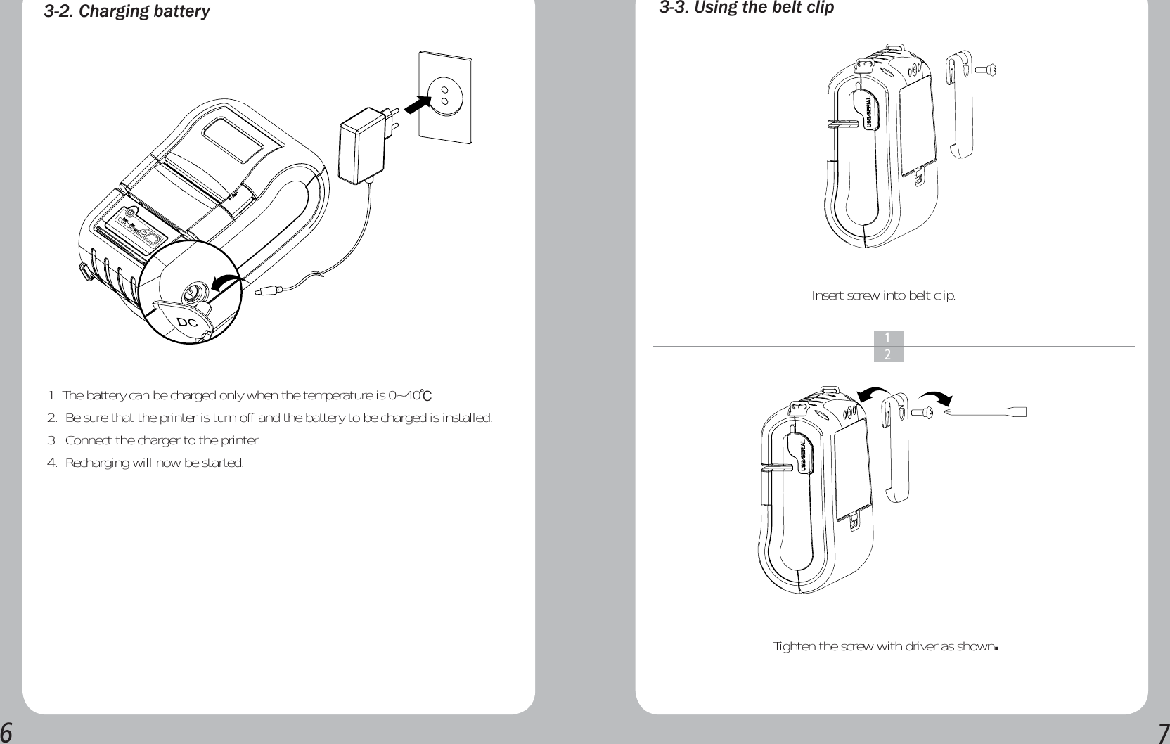 &amp;KDUJLQJEDWWHU\1.  The battery can be charged only when the temperature is 0~40Ⳅ2.  Be sure that the printer is turn off and the battery to be charged is installed.3.  Connect the charger to the printer.4.  Recharging will now be started. 8VLQJWKHEHOWFOLSInsert screw into belt clip.Tighten the screw with driver as shown