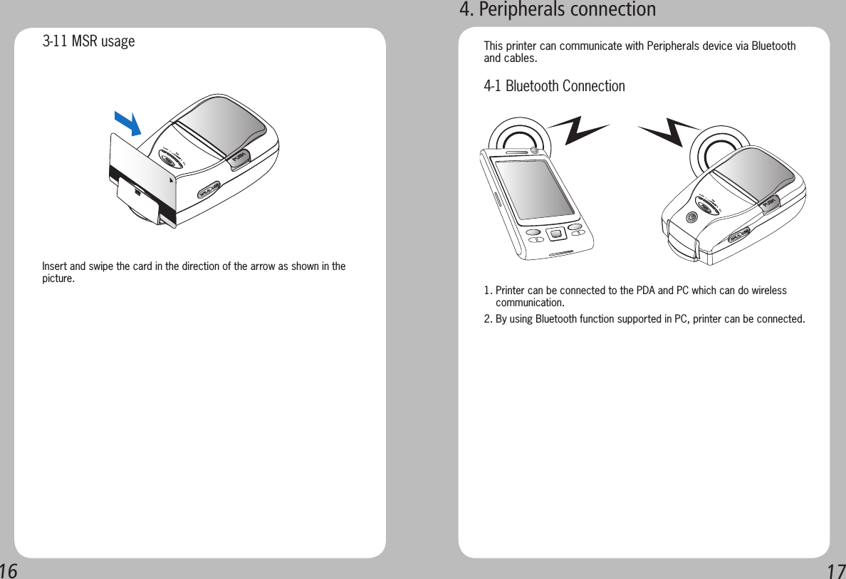 16171. Printer can be connected to the PDA and PC which can do wireless     communication.2. By using Bluetooth function supported in PC, printer can be connected.This printer can communicate with Peripherals device via Bluetooth and cables.Insert and swipe the card in the direction of the arrow as shown in the picture.3-11 MSR usage4-1 Bluetooth Connection4. Peripherals connection