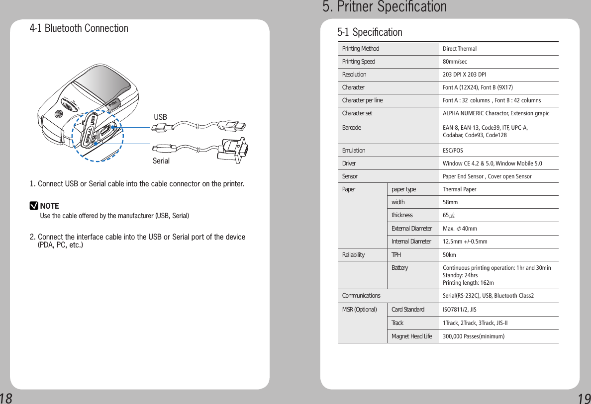 1819SerialUSBPrinting Method Direct ThermalPrinting Speed 80mm/secResolution 203 DPI X 203 DPICharacter Font A (12X24), Font B (9X17)Character per line Font A : 32 columns , Font B : 42 columnsCharacter set ALPHA NUMERIC Charactor, Extension grapicBarcode EAN-8, EAN-13, Code39, ITF, UPC-A,Codabar, Code93, Code128Emulation ESC/POSDriver Window CE 4.2 &amp; 5.0, Window Mobile 5.0Sensor Paper End Sensor , Cover open SensorPaper paper type Thermal Paperwidth   58mmthickness  65㎕External Diameter Max. Φ40mmInternal Diameter  12.5mm +/-0.5mmReliability  TPH 50kmBattery  Continuous printing operation: 1hr and 30minStandby: 24hrsPrinting length: 162mCommunications  Serial(RS-232C), USB, Bluetooth Class2MSR (Optional) Card Standard ISO7811/2, JISTrack  1Track, 2Track, 3Track, JIS-IIMagnet Head Life 300,000 Passes(minimum)4-1 Bluetooth Connection1. Connect USB or Serial cable into the cable connector on the printer.2. Connect the interface cable into the USB or Serial port of the device    (PDA, PC, etc.)NOTEUse the cable offered by the manufacturer (USB, Serial)5. Pritner Speciﬁcation 5-1 Speciﬁcation