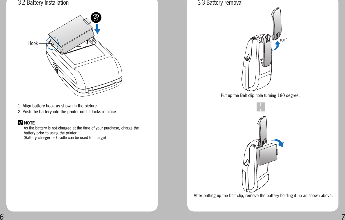 671. Align battery hook as shown in the picture2. Push the battery into the printer until it locks in place.NOTEAs the battery is not charged at the time of your purchase, charge the battery prior to using the printer(Battery charger or Cradle can be used to charge) Hook    1  2Put up the Belt clip hole turning 180 degree.After putting up the belt clip, remove the battery holding it up as shown above.180˚3-2 Battery Installation 3-3 Battery removal