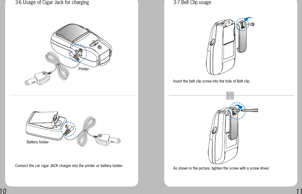 1011  1  2Connect the car cigar JACK charger into the printer or battery holder. As shown in the picture, tighten the screw with a screw driver.Insert the belt clip screw into the hole of Belt clip 3-6 Usage of Cigar Jack for charging 3-7 Belt Clip usagePrinterBattery holder