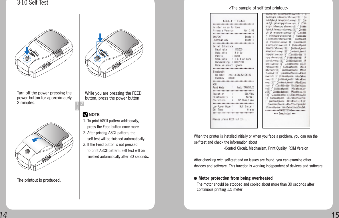 14151 23NOTEWhen the printer is installed initially or when you face a problem, you can run the self test and check the information about-Control Circuit, Mechanism, Print Quality, ROM VersionAfter checking with self-test and no issues are found, you can examine other devices and software. This function is working independent of devices and software.   &lt;The sample of self test printout&gt;● Motor protection from being overheated   The motor should be stopped and cooled about more than 30 seconds after    continuous printing 1.5 meterTurn off the power pressing the power button for approximately 2 minutes.The printout is produced.While you are pressing the FEED button, press the power button3-10 Self Test1. To print ASCII pattern additionally,     press the Feed button once more2. After printing ASCII pattern, the     self test will be ﬁnished automatically.3. If the Feed button is not pressed     to print ASCII pattern, self test will be     ﬁnished automatically after 30 seconds.