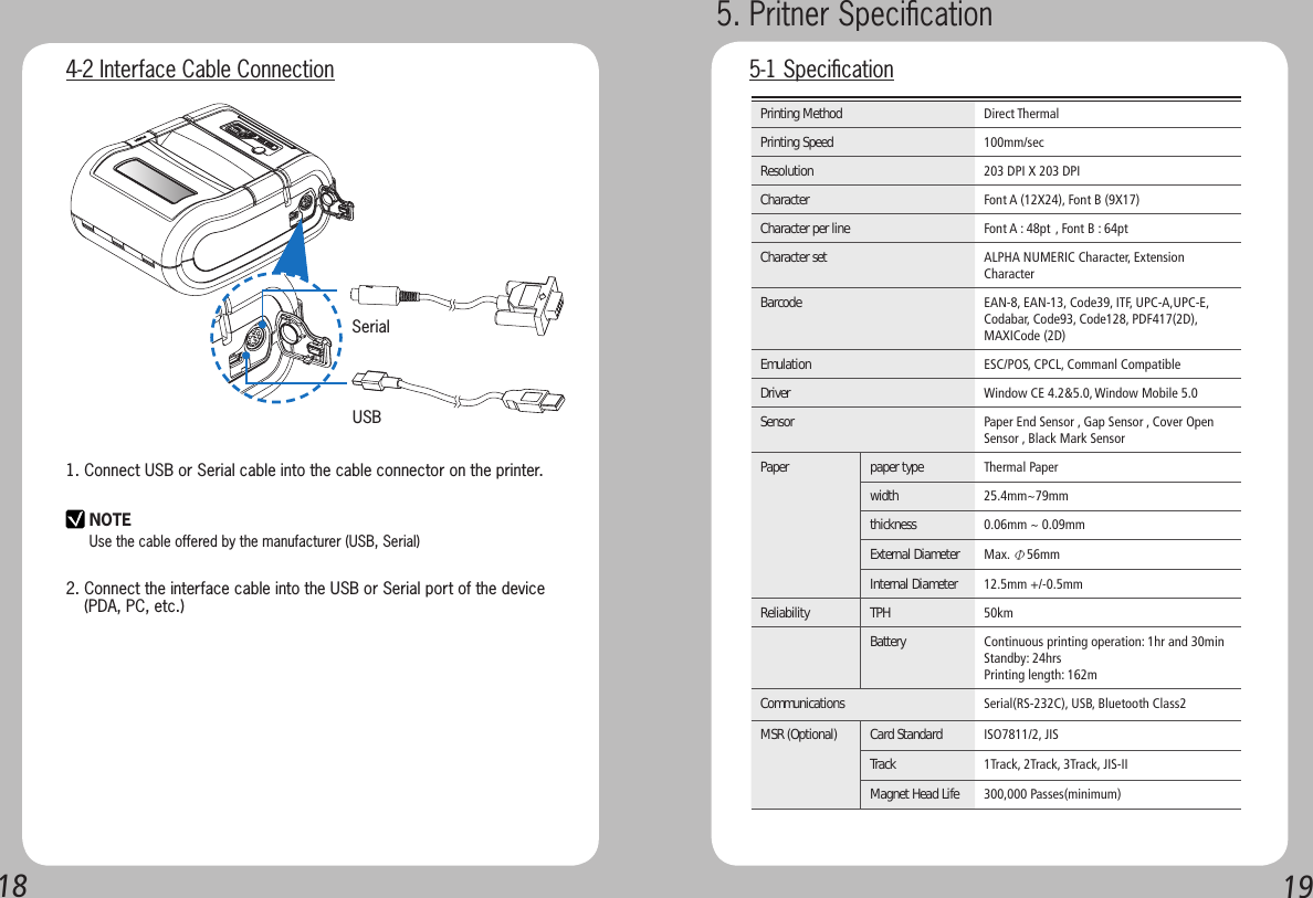 1819SerialUSB4-2 Interface Cable Connection1. Connect USB or Serial cable into the cable connector on the printer.2. Connect the interface cable into the USB or Serial port of the device    (PDA, PC, etc.)NOTEUse the cable offered by the manufacturer (USB, Serial)Printing Method Direct ThermalPrinting Speed 100mm/secResolution 203 DPI X 203 DPICharacter Font A (12X24), Font B (9X17)Character per line Font A : 48pt , Font B : 64ptCharacter set ALPHA NUMERIC Character, Extension CharacterBarcode EAN-8, EAN-13, Code39, ITF, UPC-A,UPC-E,Codabar, Code93, Code128, PDF417(2D),MAXICode (2D)Emulation ESC/POS, CPCL, Commanl CompatibleDriver Window CE 4.2&amp;5.0, Window Mobile 5.0Sensor Paper End Sensor , Gap Sensor , Cover Open Sensor , Black Mark SensorPaper paper type Thermal Paper width   25.4mm~79mmthickness  0.06mm ~ 0.09mmExternal Diameter Max. Φ56mmInternal Diameter  12.5mm +/-0.5mmReliability  TPH 50kmBattery  Continuous printing operation: 1hr and 30minStandby: 24hrsPrinting length: 162mCommunications  Serial(RS-232C), USB, Bluetooth Class2MSR (Optional) Card Standard ISO7811/2, JISTrack  1Track, 2Track, 3Track, JIS-IIMagnet Head Life 300,000 Passes(minimum)5. Pritner Speciﬁcation 5-1 Speciﬁcation