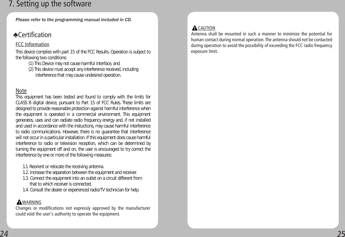 2425Please refer to the programming manual included in CD. FCC InformationThis device complies with part 15 of the FCC Results. Operation is subject to the following two conditions:           (1) This Device may not cause harmful interface, and           (2) This device must accept any interference received, including                      interference that may cause undesired operation.NoteThis equipment has been tested and found to comply  with the  limits for CLASS B digital device, pursuant to Part 15 of FCC Rules. These limits are designed to provide reasonable protection against harmful interference when the equipment is operated in  a commercial  environment. This  equipment generates, uses and can radiate radio frequency energy and, if not installed and used in accordance with the instuctions, may cause harmful interference to radio communications. However, there is no guarantee that interference will not occur in a particular installation. If this equipment does cause harmful interference to radio or television reception, which can be determined by turning the equipment off and on, the user is encouraged to try correct the interference by one or more of the following measures:      1.1. Reorient or relocate the receiving antenna.      1.2. Increase the separation between the equipment and receiver.      1.3. Connect the equipment into an outlet on a circuit different from            that to which receiver is connected.      1.4. Consult the dealer or experienced radio/TV technician for help.                  WARNINGChanges  or  modifications  not  expressly  approved  by  the  manufacturer could void the user&apos;s authority to operate the equipment.♣Certification7. Setting up the software      CAUTIONAntenna shall be mounted in such a manner to minimize the potential for human contact during normal operation. The antenna should not be contacted during operation to avoid the possibility of exceeding the FCC radio frequency exposure limit.