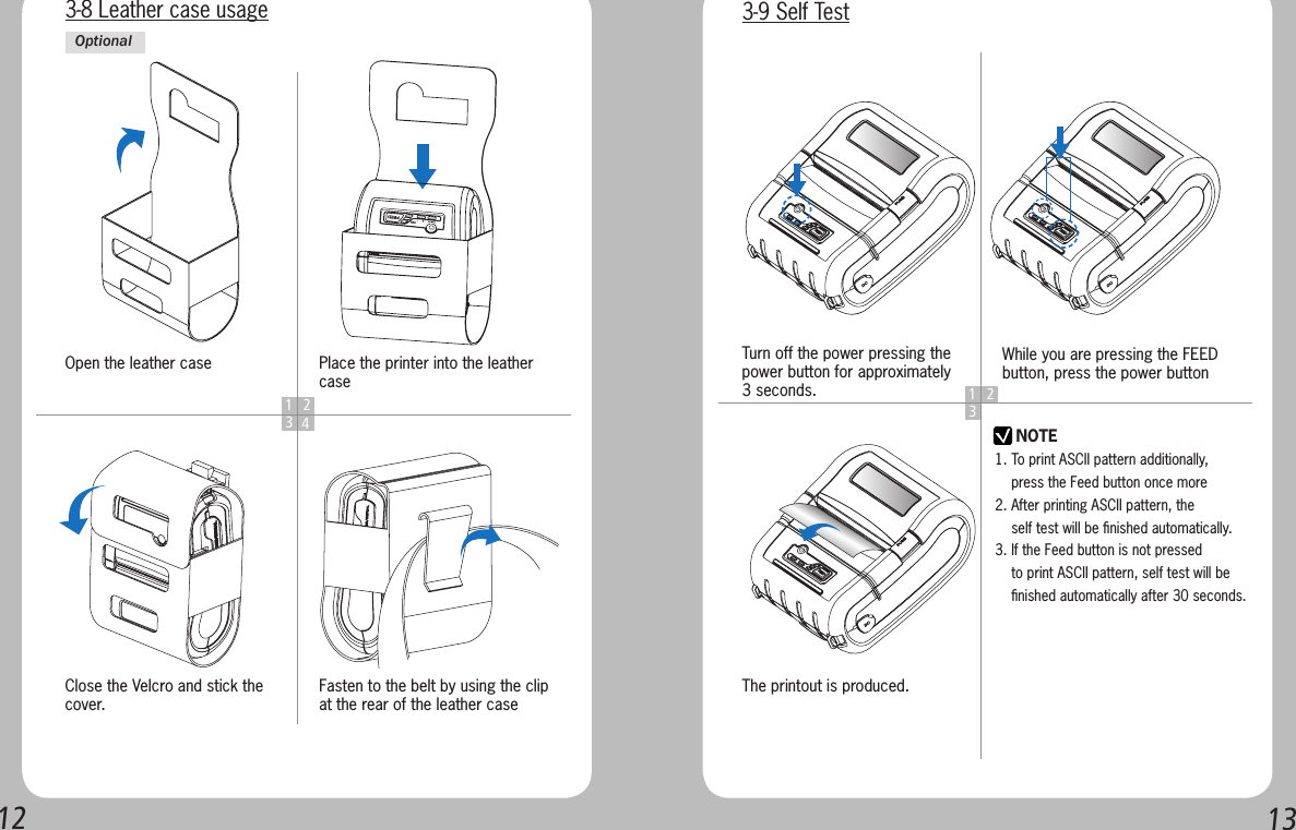 12131 234Open the leather caseClose the Velcro and stick the cover.Place the printer into the leather caseFasten to the belt by using the clip at the rear of the leather case3-8 Leather case usageOptional1 23NOTETurn off the power pressing the power button for approximately 3 seconds.The printout is produced.While you are pressing the FEED button, press the power button3-9 Self Test1. To print ASCII pattern additionally,     press the Feed button once more2. After printing ASCII pattern, the     self test will be ﬁnished automatically.3. If the Feed button is not pressed     to print ASCII pattern, self test will be     ﬁnished automatically after 30 seconds.