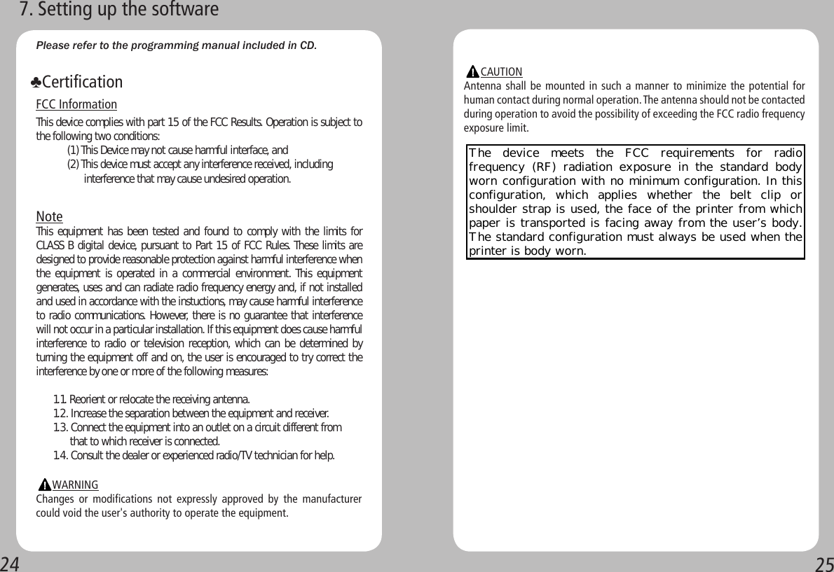 2425Please refer to the programming manual included in CD. FCC InformationThis device complies with part 15 of the FCC Results. Operation is subject to the following two conditions:           (1) This Device may not cause harmful interface, and           (2) This device must accept any interference received, including                      interference that may cause undesired operation.NoteThis equipment has been tested and found to comply with the limits for CLASS B digital device, pursuant to Part 15 of FCC Rules. These limits are designed to provide reasonable protection against harmful interference when the equipment is operated in  a commercial environment. This equipment generates, uses and can radiate radio frequency energy and, if not installed and used in accordance with the instuctions, may cause harmful interference to radio communications. However, there is no guarantee that interference will not occur in a particular installation. If this equipment does cause harmful interference to radio or television reception, which can be determined by turning the equipment off and on, the user is encouraged to try correct the interference by one or more of the following measures:      1.1. Reorient or relocate the receiving antenna.      1.2. Increase the separation between the equipment and receiver.      1.3. Connect the equipment into an outlet on a circuit different from            that to which receiver is connected.      1.4. Consult the dealer or experienced radio/TV technician for help.                  WARNINGChanges  or  modifications  not  expressly  approved  by  the  manufacturer could void the user&apos;s authority to operate the equipment.♣Certification7. Setting up the software      CAUTIONAntenna shall be mounted in such a manner to minimize the potential for human contact during normal operation. The antenna should not be contacted during operation to avoid the possibility of exceeding the FCC radio frequency exposure limit.The  device  meets  the  FCC  requirements  for  radio frequency (RF) radiation exposure in the standard body worn configuration with no minimum configuration. In this configuration,  which  applies  whether  the  belt  clip  or shoulder strap is used, the face of the printer from which paper is transported is facing away from the user’s body. The standard configuration must always be used when the printer is body worn.