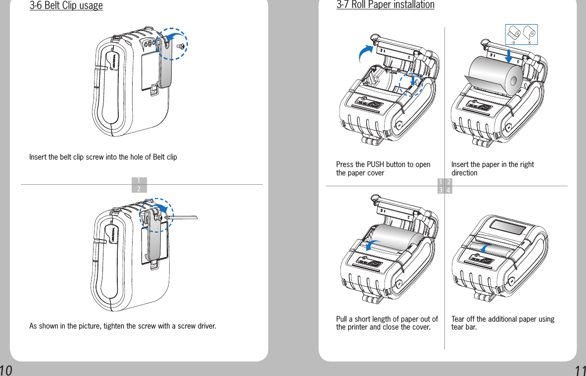 1011  1  2As shown in the picture, tighten the screw with a screw driver.Insert the belt clip screw into the hole of Belt clip 3-6 Belt Clip usage1 234Press the PUSH button to open the paper coverPull a short length of paper out of the printer and close the cover.Insert the paper in the right directionTear off the additional paper using tear bar.3-7 Roll Paper installation