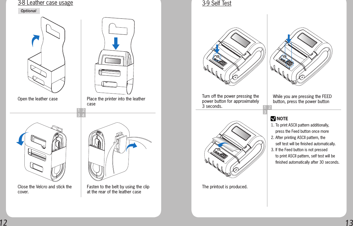 12131 234Open the leather caseClose the Velcro and stick the cover.Place the printer into the leather caseFasten to the belt by using the clip at the rear of the leather case3-8 Leather case usageOptional1 23NOTETurn off the power pressing the power button for approximately 3 seconds.The printout is produced.While you are pressing the FEED button, press the power button3-9 Self Test1. To print ASCII pattern additionally,     press the Feed button once more2. After printing ASCII pattern, the     self test will be ﬁnished automatically.3. If the Feed button is not pressed     to print ASCII pattern, self test will be     ﬁnished automatically after 30 seconds.