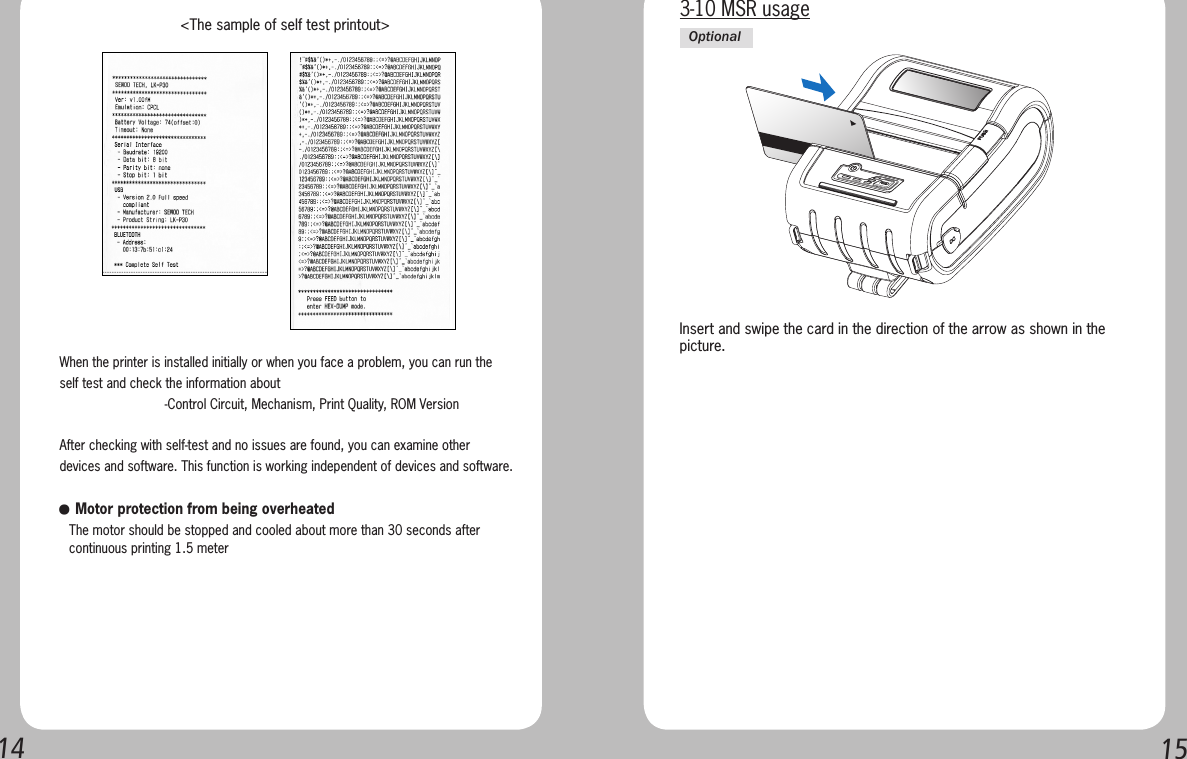 1415When the printer is installed initially or when you face a problem, you can run the self test and check the information about-Control Circuit, Mechanism, Print Quality, ROM VersionAfter checking with self-test and no issues are found, you can examine other devices and software. This function is working independent of devices and software.   &lt;The sample of self test printout&gt;● Motor protection from being overheated   The motor should be stopped and cooled about more than 30 seconds after    continuous printing 1.5 meterInsert and swipe the card in the direction of the arrow as shown in the picture.3-10 MSR usageOptional