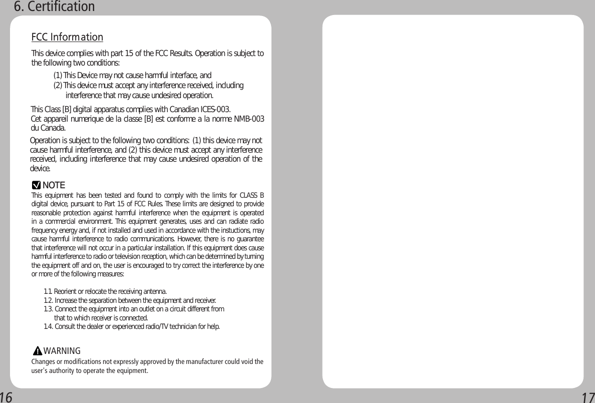 16 176. CertificationFCC Inform ationThis device complies with part 15 of the FCC Results. Operation is subject to the following two conditions:                   (1) This Device may not cause harmful interface, and           (2) This device must accept any interference received, including                      interference that may cause undesired operation.This equipment has been  tested  and found to comply with  the limits for CLASS B digital device, pursuant to Part 15 of FCC Rules. These limits are designed to provide reasonable protection against harmful interference when the equipment is operated in a commercial environment. This equipment generates, uses and can radiate radio frequency energy and, if not installed and used in accordance with the instuctions, may cause harmful interference to radio communications. However, there is no guarantee that interference will not occur in a particular installation. If this equipment does cause harmful interference to radio or television reception, which can be determined by turning the equipment off and on, the user is encouraged to try correct the interference by one or more of the following measures:       1.1. Reorient or relocate the receiving antenna.       1.2. Increase the separation between the equipment and receiver.       1.3. Connect the equipment into an outlet on a circuit different from             that to which receiver is connected.       1.4. Consult the dealer or experienced radio/TV technician for help.            Changes or modifications not expressly approved by the manufacturer could void the user&apos;s authority to operate the equipment.NOTEWARNINGOperation is subject to the following two conditions: (1) this device may not cause harmful interference, and (2) this device must accept any interference received, including interference that may cause undesired operation of the device.This Class [B] digital apparatus complies with Canadian ICES-003.Cet appareil numerique de la classe [B] est conforme a la norme NMB-003 du Canada.