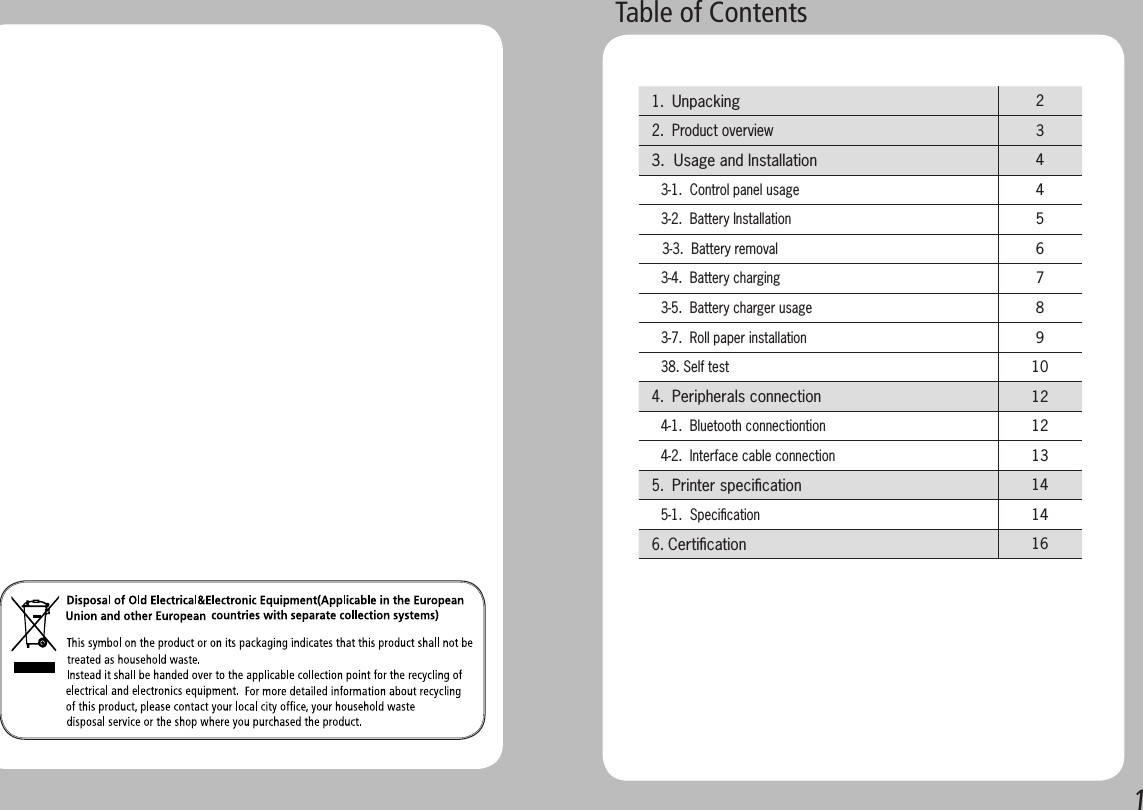 1       Table of Contents 1.  Unpacking  2 2.  Product overview 3 3.  Usage and Installation 4   3-1.  Control panel usage4   3-2.  Battery Installation5    3-3.  Battery removal6   3-4.  Battery charging7   3-5.  Battery charger usage8   3-7.  Roll paper installation9   38. Self test10 4.  Peripherals connection 12   4-1.  Bluetooth connectiontion12   4-2.  Interface cable connection13 5.  Printer speciﬁcation 14   5-1.  Speciﬁcation14 6. Certiﬁcation 16