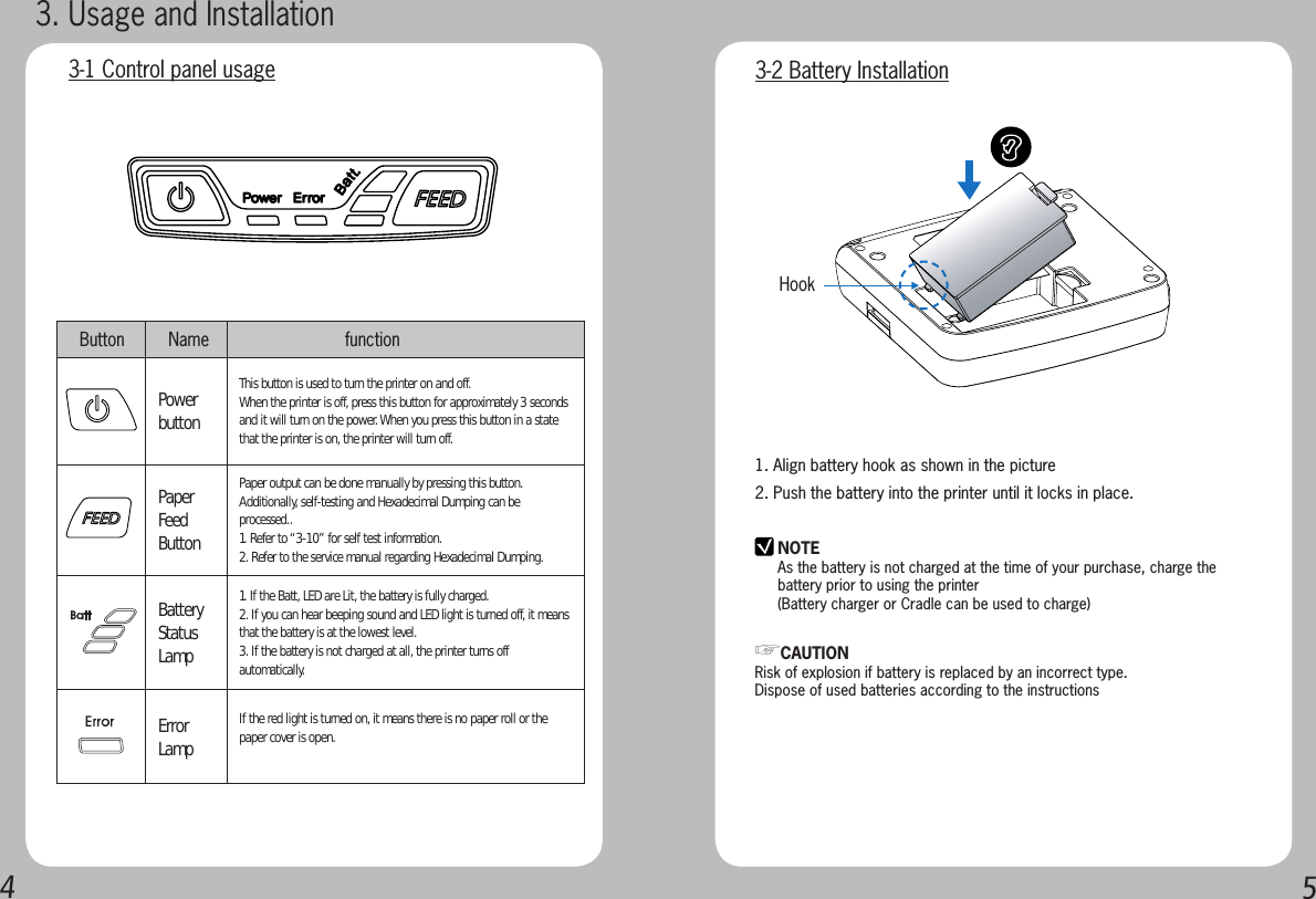 451. Align battery hook as shown in the picture2. Push the battery into the printer until it locks in place.NOTEAs the battery is not charged at the time of your purchase, charge the battery prior to using the printer(Battery charger or Cradle can be used to charge) Hook  3-2 Battery Installation☞CAUTIONRisk of explosion if battery is replaced by an incorrect type.Dispose of used batteries according to the instructions3. Usage and Installation3-1 Control panel usage  Button  Name                    functionPower buttonThis button is used to turn the printer on and off.When the printer is off, press this button for approximately 3 seconds and it will turn on the power. When you press this button in a state that the printer is on, the printer will turn off.Paper Feed ButtonPaper output can be done manually by pressing this button.Additionally, self-testing and Hexadecimal Dumping can be processed..1. Refer to “3-10” for self test information.2. Refer to the service manual regarding Hexadecimal Dumping.Battery Status Lamp1. If the Batt, LED are Lit, the battery is fully charged.2. If you can hear beeping sound and LED light is turned off, it means that the battery is at the lowest level.3. If the battery is not charged at all, the printer turns off automatically.Error Lamp If the red light is turned on, it means there is no paper roll or the paper cover is open. 