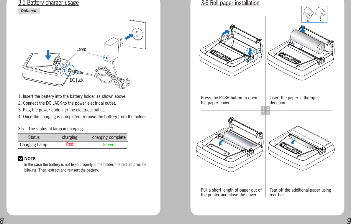 893-5-1 The status of lamp in chargingStatus                  charging            charging complete      Charging Lamp  Red    GreenNOTEIn the case the battery is not ﬁxed properly in the holder, the red lamp will be blinking, Then, extract and reinsert the battery.1. Insert the battery into the battery holder as shown above2. Connect the DC JACK to the power electrical outlet.3. Plug the power code into the electrical outlet.4. Once the charging is completed, remove the battery from the holder.3-5 Battery charger usageOptionalLamp DC Jack1 234Press the PUSH button to open the paper coverPull a short length of paper out of the printer and close the cover.Insert the paper in the right directionTear off the additional paper using tear bar.3-6 Roll paper installation
