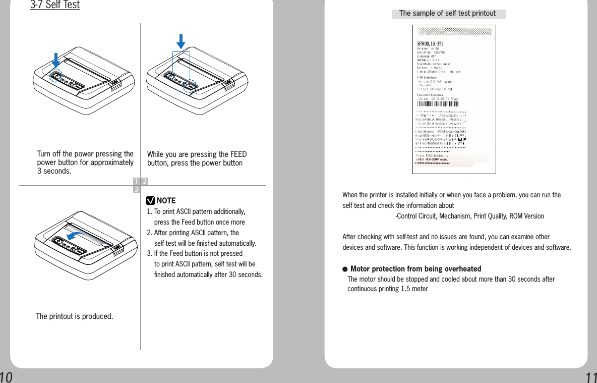 10 111 23NOTETurn off the power pressing the power button for approximately 3 seconds.The printout is produced.While you are pressing the FEED button, press the power button3-7 Self Test1. To print ASCII pattern additionally,     press the Feed button once more2. After printing ASCII pattern, the     self test will be ﬁnished automatically.3. If the Feed button is not pressed     to print ASCII pattern, self test will be     ﬁnished automatically after 30 seconds.When the printer is installed initially or when you face a problem, you can run the self test and check the information about-Control Circuit, Mechanism, Print Quality, ROM VersionAfter checking with self-test and no issues are found, you can examine other devices and software. This function is working independent of devices and software.   ● Motor protection from being overheated   The motor should be stopped and cooled about more than 30 seconds after    continuous printing 1.5 meterThe sample of self test printout