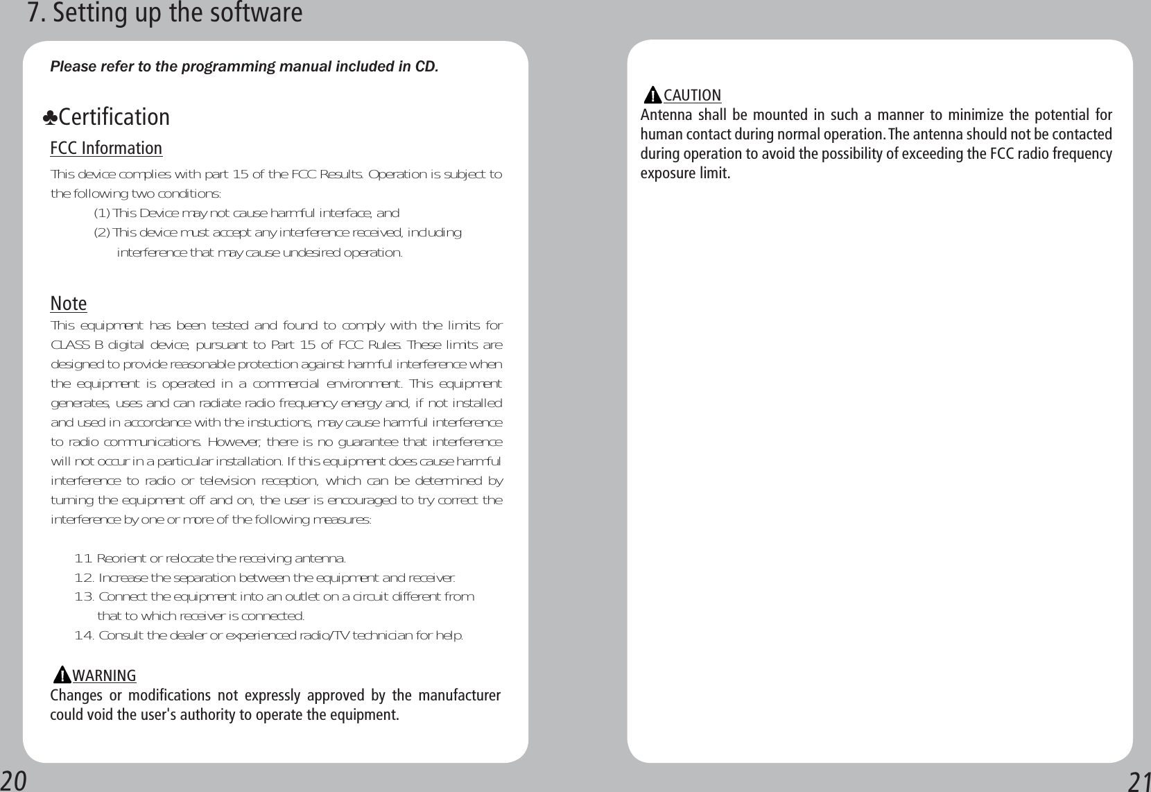 20 21Please refer to the programming manual included in CD. FCC InformationThis device complies with part 15 of the FCC Results. Operation is subject to the following two conditions:           (1) This Device may not cause harmful interface, and           (2) This device must accept any interference received, including                      interference that may cause undesired operation.NoteThis equipment has been tested and found to comply with the limits for CLASS B digital device, pursuant to Part 15 of FCC Rules. These limits are designed to provide reasonable protection against harmful interference when the equipment is operated in a commercial environment. This equipment generates, uses and can radiate radio frequency energy and, if not installed and used in accordance with the instuctions, may cause harmful interference to radio communications. However, there is no guarantee that interference will not occur in a particular installation. If this equipment does cause harmful interference to radio or television reception, which can be determined by turning the equipment off and on, the user is encouraged to try correct the interference by one or more of the following measures:      1.1. Reorient or relocate the receiving antenna.      1.2. Increase the separation between the equipment and receiver.      1.3. Connect the equipment into an outlet on a circuit different from            that to which receiver is connected.      1.4. Consult the dealer or experienced radio/TV technician for help.            WARNINGChanges or modifications not expressly approved by the manufacturer could void the user&apos;s authority to operate the equipment.ǁCertification7. Setting up the softwareCAUTIONAntenna shall be mounted in such a manner to minimize the potential for human contact during normal operation. The antenna should not be contacted during operation to avoid the possibility of exceeding the FCC radio frequency exposure limit.