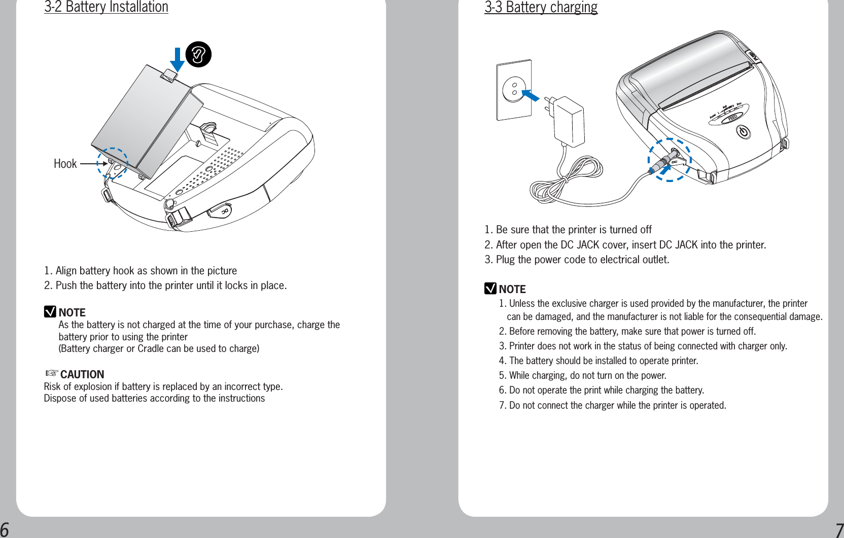 671. Align battery hook as shown in the picture2. Push the battery into the printer until it locks in place.NOTEAs the battery is not charged at the time of your purchase, charge the battery prior to using the printer(Battery charger or Cradle can be used to charge) ⷍCAUTIONRisk of explosion if battery is replaced by an incorrect type.Dispose of used batteries according to the instructionsHook3-2 Battery InstallationNOTE1. Unless the exclusive charger is used provided by the manufacturer, the printer      can be damaged, and the manufacturer is not liable for the consequential damage.2. Before removing the battery, make sure that power is turned off.3. Printer does not work in the status of being connected with charger only.4. The battery should be installed to operate printer.5. While charging, do not turn on the power.6. Do not operate the print while charging the battery.7. Do not connect the charger while the printer is operated.1. Be sure that the printer is turned off 2. After open the DC JACK cover, insert DC JACK into the printer.3. Plug the power code to electrical outlet.3-3 Battery charging